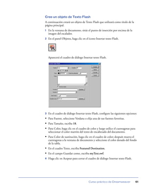 Cree un objeto de Texto Flash
A continuación creará un objeto de Texto Flash que utilizará como título de la
página principal.
1   En la ventana de documento, sitúe el punto de inserción por encima de la
    imagen del escalador.
2   En el panel Objetos, haga clic en el icono Insertar texto Flash.




    Aparecerá el cuadro de diálogo Insertar texto Flash.




3   En el cuadro de diálogo Insertar texto Flash, conﬁgure las siguientes opciones:
• Para Fuente, seleccione Verdana o elija una de sus fuentes favoritas.
• Para Tamaño, escriba 18.
• Para Color, haga clic en el cuadro de color y luego utilice el cuentagotas para
    seleccionar el color marrón del texto de encabezado del documento.
• Para Color de sustitución, haga clic en el cuadro de color; después mueva el
    cuentagotas a la ventana de documento y seleccione el color dorado del fondo
    de la tabla.
• En el cuadro Texto, escriba Featured Destination.
• En el campo Guardar como, escriba myText.swf.
4   Haga clic en Aceptar para cerrar el cuadro de diálogo Insertar texto Flash.




                                        Curso práctico de Dreamweaver               61
 