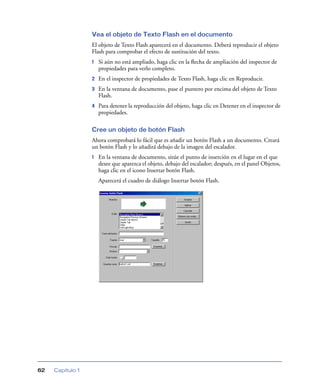 Vea el objeto de Texto Flash en el documento
                  El objeto de Texto Flash aparecerá en el documento. Deberá reproducir el objeto
                  Flash para comprobar el efecto de sustitución del texto.
                  1   Si aún no está ampliado, haga clic en la ﬂecha de ampliación del inspector de
                      propiedades para verlo completo.
                  2   En el inspector de propiedades de Texto Flash, haga clic en Reproducir.
                  3   En la ventana de documento, pase el puntero por encima del objeto de Texto
                      Flash.
                  4   Para detener la reproducción del objeto, haga clic en Detener en el inspector de
                      propiedades.

                  Cree un objeto de botón Flash
                  Ahora comprobará lo fácil que es añadir un botón Flash a un documento. Creará
                  un botón Flash y lo añadirá debajo de la imagen del escalador.
                  1   En la ventana de documento, sitúe el punto de inserción en el lugar en el que
                      desee que aparezca el objeto, debajo del escalador; después, en el panel Objetos,
                      haga clic en el icono Insertar botón Flash.
                      Aparecerá el cuadro de diálogo Insertar botón Flash.




62   Capítulo 1
 