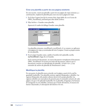 Cree una plantilla a partir de una página existente
                  En esta sección, creará una plantilla a partir de una página de viajes existente y, a
                  continuación, empleará la plantilla para crear una nueva página de viajes.
                  1   En la lista Carpeta local de la ventana Sitio, haga doble clic en el icono de
                      DW4_TravelDetail_surf.html para abrir dicho archivo.
                  2   Elija Archivo > Guardar como plantilla.
                      Aparecerá el cuadro de diálogo Guardar como plantilla.




                      Las plantillas existentes, travelDetail y travelDetail_v2, se crearon y se aplicaron
                      a las páginas de viajes ya terminadas del sitio Compass. Creará su propia versión
                      de esta plantilla.
                  3   En el campo Guardar como, cambie el nombre de la plantilla: escriba
                      myTravelDetail y haga clic en Guardar.
                      En la ventana de documento, un nuevo documento reemplazará al documento
                      DW4_TravelDetail. En la barra de título del documento, observe que el
                      documento contiene un identiﬁcador de plantilla, <<Plantilla>>, y una
                      extensión de archivo de plantilla de Dreamweaver (.dwt).

                  Modifique la plantilla
                  En este punto, la plantilla nueva coincide con la página a partir de la cual ha
                  guardado la plantilla. Una plantilla contiene regiones bloqueadas y editables. Las
                  regiones bloqueadas sólo pueden editarse dentro de la propia plantilla. Las
                  regiones editables son marcadores de posición para el contenido exclusivo de cada
                  página a la que se ha aplicado la plantilla. En su plantilla, el logotipo y los botones
                  de navegación no son editables, mientras que el título del destino, el anuncio de
                  banner relacionado y la descripción del destino sí lo son.




64   Capítulo 1
 