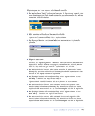 El primer paso será crear regiones editables en la plantilla.
1   En la plantilla myTravelDetail.dwt de la ventana de documento, haga clic en el
    marcador de posición Flash situado más arriba para seleccionarlo; esta película
    muestra el título del destino.




2   Elija Modiﬁcar > Plantillas > Nueva región editable.
    Aparecerá el cuadro de diálogo Nueva región editable.
3   En el campo Nombre, escriba titleCell como nombre de esta región de la
    plantilla.




4   Haga clic en Aceptar.
    Se creará una región de plantilla. Observe la ﬁcha que contiene el nombre de la
    región de la plantilla. El marcador de posición también está rodeado por una
    línea de color azul claro que identiﬁca los límites del área editable.
5   En la ventana de documento, seleccione el marcador de posición del banner
    Flash y elija Modiﬁcar > Plantillas > Nueva región editable para convertir esta
    sección en una región editable de la plantilla.
6   En el campo Nombre del cuadro de diálogo Nueva región editable, escriba
    adCell y, a continuación, haga clic en Aceptar.
    Aparecerán los identiﬁcadores del área de la plantilla en el documento.
7   En la ventana de documento, seleccione todo el texto de la primera celda
    situada debajo del anuncio de banner y elija Modiﬁcar > Plantillas > Nueva
    región editable para convertir esta sección en una región editable de la plantilla.
8   En el campo Nombre del cuadro de diálogo Nueva región editable, escriba
    textCell1 y, a continuación, haga clic en Aceptar.
9   En la ventana de documento, seleccione todo el texto de la segunda celda
    situada debajo del anuncio de banner y elija Modiﬁcar > Plantillas > Nueva
    región editable para convertir esta sección en una región editable de la plantilla.




                                         Curso práctico de Dreamweaver              65
 