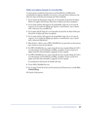 Edite una página basada en una plantilla
A continuación actualizará el documento myTravelDetail_mtnBike.html,
actualizando las regiones editables con activos y texto que hacen referencia a los
datos de viajes en bicicleta de montaña por Nueva Zelanda.
1    En la ventana de documento, haga clic en el marcador de posición de objeto
     Flash en la región titleCell para seleccionar el objeto que desea reemplazar.
2    En el campo Archivo del inspector de propiedades, haga clic en el icono de
     carpeta y, en el cuadro de diálogo que aparece a continuación, vaya a Assets/
     swfs y seleccione text_mtnBike.swf.
3    En la región adCell, haga clic en el marcador de posición de objeto Flash para
     seleccionar el objeto que desea reemplazar.
4    En el campo Archivo del inspector de propiedades, haga clic en el icono de
     carpeta y, en el cuadro de diálogo que aparece a continuación, vaya a Assets/
     swfs y seleccione bikeAd.swf.
5    Elija Archivo > Abrir y vaya a DW4_MtnBikeText.txt para abrir un documento
     que contiene el texto de este destino.
6    En DW4_MtnBikeText.txt, copie el párrafo de texto situado debajo de Cell 1;
     en el documento myTravelDetail_mtnBike, reemplace el texto actual en la
     región textCell1 seleccionándolo y pegando el texto copiado.
7    En DW4_MtnBikeText.txt, copie el párrafo de texto situado debajo de Cell 2;
     en el documento myTravelDetail_mtnBike, reemplace el texto actual en la
     región textCell2 seleccionándolo y pegando el texto copiado.
     Se actualizará la información de detalles del viaje.
8    Cierre DW4_MtnBikeText.text.
9    En el campo Título de la barra de herramientas de Dreamweaver, escriba New
     Zealand biking.
10   Guarde el documento.




                                          Curso práctico de Dreamweaver              67
 