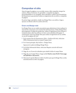 Comprobar el sitio
                  Antes de pegar las páginas en un servidor remoto, debe comprobar siempre los
                  archivos. Hasta el momento, ha aprendido a comprobar las páginas
                  previsualizándolas en un navegador, ahora aprenderá a utilizar otras herramientas
                  de Dreamweaver que permiten realizar un seguimiento de un archivo y comprobar
                  las páginas.
                  En primer lugar, aprenderá a añadir una Design Note a un archivo y luego a
                  ejecutar un informe sobre los archivos del sitio.

                  Crear una Design note
                  Las Design Notes son un medio muy práctico para administrar el sitio mediante la
                  inserción de comentarios en la ventana Sitio del documento. Utilice Design Notes
                  para programar el trabajo de producción, realizar el seguimiento de los archivos o
                  comunicar datos sobre los archivos o el sitio a otros miembros del equipo. A
                  continuación creará una Design Note para realizar el seguimiento de un cambio
                  en una de las páginas del sitio.
                  1   En la ventana Sitio de Dreamweaver (Sitio > Archivos del sitio), seleccione
                      DW4_Destinations.html en el panel Carpeta local.
                  2   En el menú principal, elija Archivo > Design Notes.
                      Aparecerá el cuadro de diálogo Design Notes.
                  3   En la ﬁcha Información básica, seleccione Requiere atención del menú
                      emergente.
                  4   Haga clic en el icono de calendario para añadir la fecha al campo Notas.
                  5   Haga clic en el campo Notas y luego escriba Need to create Devil’s Tower page
                      and add links to documents.
                  6   Seleccione la opción Mostrar al abrir el archivo para que la Design Note se abra
                      automáticamente al abrir esta página.




68   Capítulo 1
 