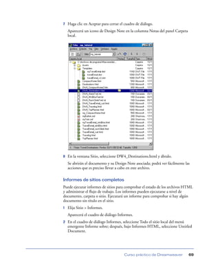 7   Haga clic en Aceptar para cerrar el cuadro de diálogo.
    Aparecerá un icono de Design Note en la columna Notas del panel Carpeta
    local.




8   En la ventana Sitio, seleccione DW4_Destinations.html y ábralo.
    Se abrirán el documento y su Design Note asociada; podrá ver fácilmente las
    acciones que es preciso llevar a cabo en este archivo.

Informes de sitios completos
Puede ejecutar informes de sitios para comprobar el estado de los archivos HTML
y administrar el ﬂujo de trabajo. Los informes pueden ejecutarse a nivel de
documento, carpeta o sitio. Ejecutará un informe para comprobar si hay algún
documento sin título en el sitio.
1   Elija Sitio > Informes.
    Aparecerá el cuadro de diálogo Informes.
2   En el cuadro de diálogo Informes, seleccione Todo el sitio local del menú
    emergente Informe sobre; después, bajo Informes HTML, seleccione Untitled
    Document.




                                       Curso práctico de Dreamweaver          69
 