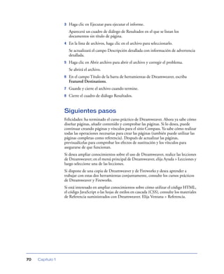 3   Haga clic en Ejecutar para ejecutar el informe.
                      Aparecerá un cuadro de diálogo de Resultados en el que se listan los
                      documentos sin título de página.
                  4   En la lista de archivos, haga clic en el archivo para seleccionarlo.
                      Se actualizará el campo Descripción detallada con información de advertencia
                      detallada.
                  5   Haga clic en Abrir archivo para abrir el archivo y corregir el problema.
                      Se abrirá el archivo.
                  6   En el campo Título de la barra de herramientas de Dreamweaver, escriba
                      Featured Destinations.
                  7   Guarde y cierre el archivo cuando termine.
                  8   Cierre el cuadro de diálogo Resultados.


                  Siguientes pasos
                  Felicidades: ha terminado el curso práctico de Dreamweaver. Ahora ya sabe cómo
                  diseñar páginas, añadir contenido y comprobar las páginas. Si lo desea, puede
                  continuar creando páginas y vínculos para el sitio Compass. Ya sabe cómo realizar
                  todas las operaciones necesarias para crear las páginas (también puede utilizar las
                  páginas completas como referencia). Después de actualizar las páginas,
                  previsualícelas para comprobar los efectos de sustitución y los vínculos para
                  asegurarse de que funcionan.
                  Si desea ampliar conocimientos sobre el uso de Dreamweaver, realice las lecciones
                  de Dreamweaver; en el menú principal de Dreamweaver, elija Ayuda > Lecciones y
                  luego seleccione una de las lecciones.
                  Si dispone de una copia de Dreamweaver y de Fireworks y desea aprender a
                  trabajar con estas dos herramientas conjuntamente, consulte los cursos prácticos
                  de Dreamweaver y Fireworks.
                  Si está interesado en ampliar conocimientos sobre cómo utilizar el código HTML,
                  el código JavaScript o las hojas de estilos en cascada (CSS), consulte los materiales
                  de Referencia suministrados con Dreamweaver. Elija Ventana > Referencia.




70   Capítulo 1
 