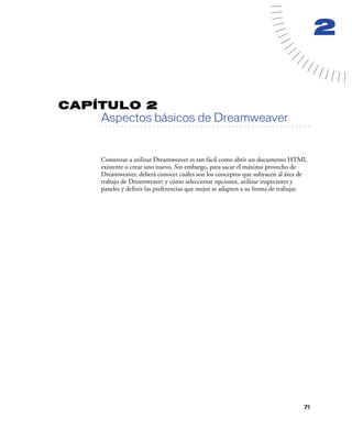 2


CAPÍTULO 2
         Aspectos básicos de Dreamweaver
   . . . . . . . . . . . . . . . . . . . . . . . . . . . . . . . . . . . . . . . . . . . . . . . . . . . . . . . .




         Comenzar a utilizar Dreamweaver es tan fácil como abrir un documento HTML
         existente o crear uno nuevo. Sin embargo, para sacar el máximo provecho de
         Dreamweaver, deberá conocer cuáles son los conceptos que subyacen al área de
         trabajo de Dreamweaver y cómo seleccionar opciones, utilizar inspectores y
         paneles y deﬁnir las preferencias que mejor se adapten a su forma de trabajar.




                                                                                                               71
 