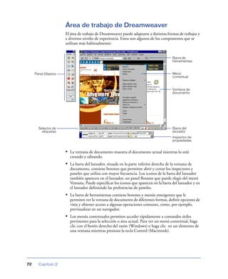 Área de trabajo de Dreamweaver
                     El área de trabajo de Dreamweaver puede adaptarse a distintas formas de trabajar y
                     a diversos niveles de experiencia. Estos son algunos de los componentes que se
                     utilizan más habitualmente:


                                                                                       Barra de
                                                                                       herramientas


     Panel Objetos                                                                     Menú
                                                                                       contextual


                                                                                       Ventana de
                                                                                       documento




       Selector de                                                                     Barra del
         etiquetas                                                                     lanzador
                                                                                       Inspector de
                                                                                       propiedades


                     • La ventana de documento muestra el documento actual mientras lo está
                       creando y editando.
                     • La barra del lanzador, situada en la parte inferior derecha de la ventana de
                       documento, contiene botones que permiten abrir y cerrar los inspectores y
                       paneles que utiliza con mayor frecuencia. Los iconos de la barra del lanzador
                       también aparecen en el lanzador, un panel ﬂotante que puede elegir del menú
                       Ventana. Puede especiﬁcar los iconos que aparecen en la barra del lanzador y en
                       el lanzador deﬁniendo las preferencias de paneles.
                     • La barra de herramientas contiene botones y menús emergentes que le
                       permiten ver la ventana de documento de diferentes formas, deﬁnir opciones de
                       vista y obtener acceso a algunas operaciones comunes, como, por ejemplo,
                       previsualizar en un navegador.
                     • Los menús contextuales permiten acceder rápidamente a comandos útiles
                       pertinentes para la selección o área actual. Para ver un menú contextual, haga
                       clic con el botón derecho del ratón (Windows) o haga clic en un elemento de
                       una ventana mientras presiona la tecla Control (Macintosh).




72     Capítulo 2
 