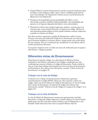 • El panel Objetos contiene botones para la creación e inserción de diversos tipos
  de objetos, como imágenes, tablas, capas y marcos. También puede alternar
  entre vista Estándar y de Disposición y obtener acceso a las herramientas de
  dibujo de la vista Disposición.
• El inspector de propiedades muestra propiedades del objeto o texto
  seleccionado y permite modiﬁcar dichas propiedades. (Las propiedades que
  aparecen en el inspector dependen del objeto o texto seleccionado.)
• Dreamweaver ofrece otros muchos inspectores, paneles y ventanas que no se
  muestran aquí, como el panel Historial y el inspector de código. Muchos de
  estos elementos pueden apilarse (es decir, puede combinar ventanas, inspectores
  y paneles en ventanas con ﬁchas).
Para abrir ventanas, inspectores y paneles de Dreamweaver, utilice el menú
Ventana. Una marca de veriﬁcación al lado de un elemento de este menú indica
que el elemento señalado se encuentra abierto, aunque puede estar oculto detrás
de otras ventanas. Para ver un elemento que actualmente no está abierto, elija el
nombre del elemento del menú.
Si un panel o inspector tiene a su lado una marca de veriﬁcación pero no aparece,
elija Ventana > Organizar paneles.


Diferentes vistas de Dreamweaver
Dreamweaver le permite trabajar en su documento de diferentes formas:
utilizando la vista Diseño, utilizando la vista Código o empleando una vista
combinada que muestra el diseño y el código del documento. Puede cambiar la
vista en la que desea trabajar seleccionando una vista en la barra de herramientas
de Dreamweaver. Para obtener más información, consulte “Utilizar la barra de
herramientas” en la página 78.

Trabajar con la vista de Código
Conforme cree y trabaje con los documentos, Dreamweaver generará
automáticamente el código HTML subyacente. Para examinar o editar este
código, utilice uno de los editores de código de Dreamweaver: la vista de Código
de la ventana de documento o el inspector de código. Para obtener más
información, consulte “Utilizar la vista de Código (o el inspector de código)” en la
página 347.

Trabajar con la vista de Diseño
La vista de Diseño de Dreamweaver muestra una representación visual del
documento, en lugar del código subyacente. Cuando trabaje en la vista de Diseño,
podrá optar entre dos vistas para realizar el diseño: vista de Disposición o vista
Estándar. Puede seleccionar estas vistas en el panel Objetos, bajo Ver.




                                   Aspectos básicos de Dreamweaver               73
 