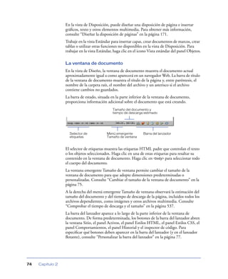 En la vista de Disposición, puede diseñar una disposición de página e insertar
                  gráﬁcos, texto y otros elementos multimedia. Para obtener más información,
                  consulte “Diseñar la disposición de páginas” en la página 171.
                  Trabaje en la vista Estándar para insertar capas, crear documentos de marcos, crear
                  tablas o utilizar otras funciones no disponibles en la vista de Disposición. Para
                  trabajar en la vista Estándar, haga clic en el icono Vista estándar del panel Objetos.

                  La ventana de documento
                  En la vista de Diseño, la ventana de documento muestra el documento actual
                  aproximadamente igual a como aparecerá en un navegador Web. La barra de título
                  de la ventana de documento muestra el título de la página y, entre paréntesis, el
                  nombre de la carpeta raíz, el nombre del archivo y un asterisco si el archivo
                  contiene cambios no guardados.
                  La barra de estado, situada en la parte inferior de la ventana de documento,
                  proporciona información adicional sobre el documento que está creando.
                                               Tamaño del documento y
                                               tiempo de descarga estimado




                    Selector de             Menú emergente         Barra del lanzador
                    etiquetas               Tamaño de ventana


                  El selector de etiquetas muestra las etiquetas HTML padre que controlan el texto
                  o los objetos seleccionados. Haga clic en una de estas etiquetas para resaltar su
                  contenido en la ventana de documento. Haga clic en <body> para seleccionar todo
                  el cuerpo del documento.
                  La ventana emergente Tamaño de ventana permite cambiar el tamaño de la
                  ventana de documento para que adopte dimensiones predeterminadas o
                  personalizadas. Consulte “Cambiar el tamaño de la ventana de documento” en la
                  página 75.
                  A la derecha del menú emergente Tamaño de ventana observará la estimación del
                  tamaño del documento y del tiempo de descarga de la página, incluidos todos los
                  archivos dependientes, como imágenes y otros archivos multimedia. Consulte
                  “Comprobar el tiempo de descarga y el tamaño” en la página 537.
                  La barra del lanzador aparece a lo largo de la parte inferior de la ventana de
                  documento. De forma predeterminada, los botones de la barra del lanzador abren
                  la ventana Sitio, el panel Activos, el panel Estilos HTML, el panel Estilos CSS, el
                  panel Comportamientos, el panel Historial y el inspector de código. Para
                  especiﬁcar qué botones deben aparecer en la barra del lanzador (y en el lanzador
                  ﬂotante), consulte “Personalizar la barra del lanzador” en la página 77.




74   Capítulo 2
 