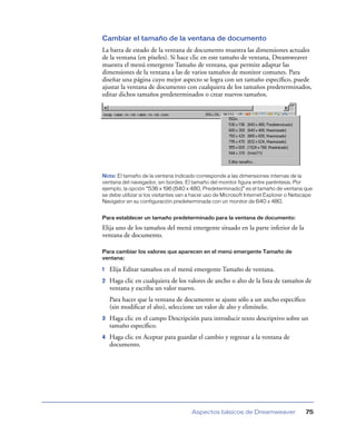 Cambiar el tamaño de la ventana de documento
La barra de estado de la ventana de documento muestra las dimensiones actuales
de la ventana (en píxeles). Si hace clic en este tamaño de ventana, Dreamweaver
muestra el menú emergente Tamaño de ventana, que permite adaptar las
dimensiones de la ventana a las de varios tamaños de monitor comunes. Para
diseñar una página cuyo mejor aspecto se logra con un tamaño especíﬁco, puede
ajustar la ventana de documento con cualquiera de los tamaños predeterminados,
editar dichos tamaños predeterminados o crear nuevos tamaños.




Nota: El tamaño de la ventana indicado corresponde a las dimensiones internas de la
ventana del navegador, sin bordes. El tamaño del monitor figura entre paréntesis. Por
ejemplo, la opción “536 x 196 (640 x 480, Predeterminado)” es el tamaño de ventana que
se debe utilizar si los visitantes van a hacer uso de Microsoft Internet Explorer o Netscape
Navigator en su configuración predeterminada con un monitor de 640 x 480.


Para establecer un tamaño predeterminado para la ventana de documento:

Elija uno de los tamaños del menú emergente situado en la parte inferior de la
ventana de documento.

Para cambiar los valores que aparecen en el menú emergente Tamaño de
ventana:

1   Elija Editar tamaños en el menú emergente Tamaño de ventana.
2   Haga clic en cualquiera de los valores de ancho o alto de la lista de tamaños de
    ventana y escriba un valor nuevo.
    Para hacer que la ventana de documento se ajuste sólo a un ancho especíﬁco
    (sin modiﬁcar el alto), seleccione un valor de alto y elimínelo.
3   Haga clic en el campo Descripción para introducir texto descriptivo sobre un
    tamaño especíﬁco.
4   Haga clic en Aceptar para guardar el cambio y regresar a la ventana de
    documento.




                                       Aspectos básicos de Dreamweaver                   75
 