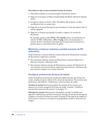 Para añadir un valor al menú emergente Tamaño de ventana:

                  1   Elija Editar tamaños en el menú emergente Tamaño de ventana.
                  2   Haga clic en el espacio en blanco situado debajo del último valor de la columna
                      Ancho.
                  3   Introduzca valores en Ancho y Alto. Para deﬁnir sólo el Ancho o el Alto,
                      sencillamente deje un campo vacío.
                  4   Haga clic en el campo Descripción para introducir el texto descriptivo sobre el
                      tamaño agregado.
                  5   Haga clic en Aceptar para guardar el cambio y regresar a la ventana de
                      documento.
                      Por ejemplo, puede escribir SVGA o PC estándar junto a la entrada para un
                      monitor de 800 x 600 píxeles, y Mac 17 pulg. junto a la entrada para un
                      monitor de 832 x 624 píxeles. Recuerde que la mayoría de los monitores se
                      pueden ajustar a varias dimensiones de píxeles.

                  Minimizar y restaurar ventanas y paneles (usuarios de PC
                  solamente)
                  Puede minimizar y restaurar todas las ventanas abiertas de Dreamweaver (ventanas
                  de documentos, inspectores y paneles).
                  • Para minimizar todas las ventanas de Dreamweaver, presione Mayús+F4 o
                      seleccione Ventana > Minimizar todo.
                  • Para restaurar todas las ventanas de Dreamweaver, presione Alt+Mayús+F4. Si
                      tiene al menos una ventana abierta, podrá seleccionar Ventana > Restaurar todo
                      para restaurar cualquier otra ventana adicional.

                  Configurar preferencias de barra de estado
                  Utilice las preferencias de barra de estado para deﬁnir opciones para la barra de
                  estado, situada en la parte inferior de la ventana de documento. Para mostrar estas
                  preferencias, elija Edición > Preferencias y seleccione Barra de estado.
                  Tamaños de ventana Permite personalizar los tamaños de las ventanas que
                  aparecen en el menú emergente de la barra de estado. Consulte “Cambiar el
                  tamaño de la ventana de documento” en la página 75.
                  Velocidad de conexión Determina     la velocidad de conexión (en kilobits por
                  segundo) empleada para calcular el tamaño de descarga. El tamaño de descarga de
                  la página se muestra en la barra de estado. El tamaño de descarga de las imágenes y
                  otros activos se muestra en el inspector de propiedades cuando se selecciona una
                  imagen.




76   Capítulo 2
 