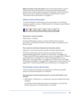 Mostrar Lanzador en barra de estado muestra     la barra del lanzador en la parte
inferior de la ventana de documento. Los botones de la barra del lanzador
permiten abrir ventanas, paletas e inspectores. El lanzador contiene los mismos
botones (con texto) y funciones. Para obtener más información, consulte
“Personalizar la barra del lanzador” en la página 77.

Utilizar la barra del lanzador
 La barra del lanzador contiene botones que permiten abrir y cerrar diversos
inspectores, paneles y ventanas. También puede ver el lanzador, un panel ﬂotante
con idénticos botones.




Para mostrar u ocultar el lanzador:

Elija Ventana > Lanzador.
Si la barra del lanzador no aparece en la parte inferior de la ventana de
documento, active Mostrar Lanzador en barra de estado en las preferencias de
Barra de estado.

Para cambiar la orientación del lanzador de horizontal a vertical:

Haga clic en el icono de orientación situado en la parte inferior derecha.
Para obtener información sobre los elementos que abren los botones
predeterminados del lanzador, consulte “La ventana Sitio” en la página 110,
“Utilizar estilos HTML para aplicar formato a texto” en la página 254, “Utilizar el
panel Estilos CSS” en la página 267, “El panel Comportamientos” en la
página 458, “Automatizar tareas” en la página 164, “Utilizar la vista de Código
(o el inspector de código)” en la página 347, “Administrar e insertar activos” en la
página 229 y “Utilizar el panel Referencia de Dreamweaver” en la página 344.

Personalizar la barra del lanzador
Utilice las preferencias de Paneles para especiﬁcar los elementos que deben
aparecer en la barra del lanzador y en el lanzador.

Para especificar qué botones deben aparecer en la barra del lanzador y en el
lanzador:

1   Elija Edición > Preferencias y, a continuación, seleccione Paneles de la lista de
    categorías.
    Los elementos seleccionados para mostrar en el lanzador y en la barra del
    lanzador aparecerán en el cuadro Mostrar en Lanzador.




                                      Aspectos básicos de Dreamweaver               77
 
