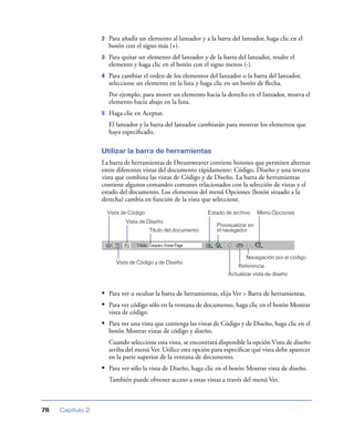 2   Para añadir un elemento al lanzador y a la barra del lanzador, haga clic en el
                      botón con el signo más (+).
                  3   Para quitar un elemento del lanzador y de la barra del lanzador, resalte el
                      elemento y haga clic en el botón con el signo menos (-).
                  4   Para cambiar el orden de los elementos del lanzador o la barra del lanzador,
                      seleccione un elemento en la lista y haga clic en un botón de ﬂecha.
                      Por ejemplo, para mover un elemento hacia la derecha en el lanzador, mueva el
                      elemento hacia abajo en la lista.
                  5   Haga clic en Aceptar.
                      El lanzador y la barra del lanzador cambiarán para mostrar los elementos que
                      haya especiﬁcado.

                  Utilizar la barra de herramientas
                  La barra de herramientas de Dreamweaver contiene botones que permiten alternar
                  entre diferentes vistas del documento rápidamente: Código, Diseño y una tercera
                  vista que combina las vistas de Código y de Diseño. La barra de herramientas
                  contiene algunos comandos comunes relacionados con la selección de vistas y el
                  estado del documento. Los elementos del menú Opciones (botón situado a la
                  derecha) cambia en función de la vista que seleccione.
                      Vista de Código                           Estado de archivo     Menú Opciones
                             Vista de Diseño
                                                                   Previsualizar en
                                         Título del documento      el navegador




                                                                               Navegación por el código
                         Vista de Código y de Diseño
                                                                            Referencia
                                                                        Actualizar vista de diseño


                  • Para ver u ocultar la barra de herramientas, elija Ver > Barra de herramientas.
                  • Para ver código sólo en la ventana de documento, haga clic en el botón Mostrar
                      vista de código.
                  • Para ver una vista que contenga las vistas de Código y de Diseño, haga clic en el
                      botón Mostrar vistas de código y diseño.
                      Cuando seleccione esta vista, se encontrará disponible la opción Vista de diseño
                      arriba del menú Ver. Utilice esta opción para especiﬁcar qué vista debe aparecer
                      en la parte superior de la ventana de documento.
                  • Para ver sólo la vista de Diseño, haga clic en el botón Mostrar vista de diseño.
                      También puede obtener acceso a estas vistas a través del menú Ver.



78   Capítulo 2
 