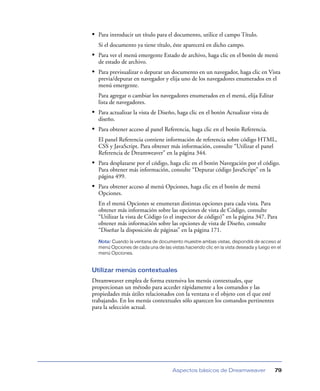 • Para introducir un título para el documento, utilice el campo Título.
  Si el documento ya tiene título, éste aparecerá en dicho campo.
• Para ver el menú emergente Estado de archivo, haga clic en el botón de menú
  de estado de archivo.
• Para previsualizar o depurar un documento en un navegador, haga clic en Vista
  previa/depurar en navegador y elija uno de los navegadores enumerados en el
  menú emergente.
  Para agregar o cambiar los navegadores enumerados en el menú, elija Editar
  lista de navegadores.
• Para actualizar la vista de Diseño, haga clic en el botón Actualizar vista de
  diseño.
• Para obtener acceso al panel Referencia, haga clic en el botón Referencia.
  El panel Referencia contiene información de referencia sobre código HTML,
  CSS y JavaScript. Para obtener más información, consulte “Utilizar el panel
  Referencia de Dreamweaver” en la página 344.
• Para desplazarse por el código, haga clic en el botón Navegación por el código.
  Para obtener más información, consulte “Depurar código JavaScript” en la
  página 499.
• Para obtener acceso al menú Opciones, haga clic en el botón de menú
  Opciones.
  En el menú Opciones se enumeran distintas opciones para cada vista. Para
  obtener más información sobre las opciones de vista de Código, consulte
  “Utilizar la vista de Código (o el inspector de código)” en la página 347. Para
  obtener más información sobre las opciones de vista de Diseño, consulte
  “Diseñar la disposición de páginas” en la página 171.
  Nota: Cuando la ventana de documento muestre ambas vistas, dispondrá de acceso al
  menú Opciones de cada una de las vistas haciendo clic en la vista deseada y luego en el
  menú Opciones.


Utilizar menús contextuales
Dreamweaver emplea de forma extensiva los menús contextuales, que
proporcionan un método para acceder rápidamente a los comandos y las
propiedades más útiles relacionados con la ventana o el objeto con el que esté
trabajando. En los menús contextuales sólo aparecen los comandos pertinentes
para la selección actual.




                                     Aspectos básicos de Dreamweaver                  79
 