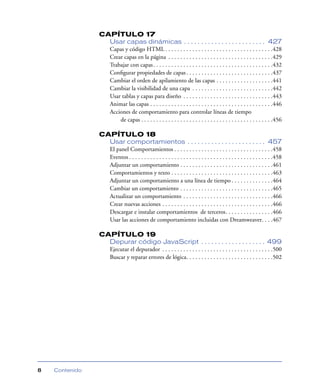 CAPÍTULO 17
                  Usar capas dinámicas . . . . . . . . . . . . . . . . . . . . . . . . 427
                  Capas y código HTML . . . . . . . . . . . . . . . . . . . . . . . . . . . . . . . . . . . .428
                  Crear capas en la página . . . . . . . . . . . . . . . . . . . . . . . . . . . . . . . . . . .429
                  Trabajar con capas . . . . . . . . . . . . . . . . . . . . . . . . . . . . . . . . . . . . . . . .432
                  Conﬁgurar propiedades de capas . . . . . . . . . . . . . . . . . . . . . . . . . . . . .437
                  Cambiar el orden de apilamiento de las capas . . . . . . . . . . . . . . . . . . .441
                  Cambiar la visibilidad de una capa . . . . . . . . . . . . . . . . . . . . . . . . . . .442
                  Usar tablas y capas para diseño . . . . . . . . . . . . . . . . . . . . . . . . . . . . . .443
                  Animar las capas . . . . . . . . . . . . . . . . . . . . . . . . . . . . . . . . . . . . . . . . .446
                  Acciones de comportamiento para controlar líneas de tiempo
                      de capas . . . . . . . . . . . . . . . . . . . . . . . . . . . . . . . . . . . . . . . . . . . .456

                CAPÍTULO 18
                  Usar comportamientos . . . . . . . . . . . . . . . . . . . . . . . 457
                  El panel Comportamientos . . . . . . . . . . . . . . . . . . . . . . . . . . . . . . . . .458
                  Eventos . . . . . . . . . . . . . . . . . . . . . . . . . . . . . . . . . . . . . . . . . . . . . . . .458
                  Adjuntar un comportamiento . . . . . . . . . . . . . . . . . . . . . . . . . . . . . . .461
                  Comportamientos y texto . . . . . . . . . . . . . . . . . . . . . . . . . . . . . . . . . .463
                  Adjuntar un comportamiento a una línea de tiempo . . . . . . . . . . . . . .464
                  Cambiar un comportamiento . . . . . . . . . . . . . . . . . . . . . . . . . . . . . . .465
                  Actualizar un comportamiento . . . . . . . . . . . . . . . . . . . . . . . . . . . . . .466
                  Crear nuevas acciones . . . . . . . . . . . . . . . . . . . . . . . . . . . . . . . . . . . . .466
                  Descargar e instalar comportamientos de terceros. . . . . . . . . . . . . . . .466
                  Usar las acciones de comportamiento incluidas con Dreamweaver. . . .467

                CAPÍTULO 19
                  Depurar código JavaScript . . . . . . . . . . . . . . . . . . . 499
                  Ejecutar el depurador . . . . . . . . . . . . . . . . . . . . . . . . . . . . . . . . . . . . .500
                  Buscar y reparar errores de lógica. . . . . . . . . . . . . . . . . . . . . . . . . . . . .502




8   Contenido
 