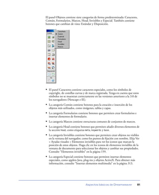 El panel Objetos contiene siete categorías de forma predeterminada: Caracteres,
Común, Formularios, Marcos, Head, Invisibles y Especial. También contiene
botones que cambian de vista: Estándar y Disposición.




• El panel Caracteres contiene caracteres especiales, como los símbolos de
  copyright, de comillas curvas y de marca registrada. Tenga en cuenta que estos
  símbolos no se muestran correctamente en las versiones anteriores a la 3.0 de
  los navegadores (Netscape e IE).
• La categoría Común contiene botones para la creación e inserción de los
  objetos más utilizados, como imágenes, tablas y capas.
• La categoría Formularios contiene botones que permiten crear formularios e
  insertar elementos de formulario.
• La categoría Marcos contiene estructuras comunes de conjuntos de marcos.
• La categoría Head contiene botones que permiten añadir diversos elementos de
  la sección head, como etiquetas meta, keywords y base.
• La categoría Invisibles contiene botones que permiten crear objetos no visibles
  en la ventana del navegador, como los puntos de ﬁjación con nombre. Elija Ver
  > Ayudas visuales > Elementos invisibles para ver los iconos que marcan la
  posición de estos objetos. Haga clic en los iconos de elementos invisibles de la
  ventana de documento para seleccionar los objetos y cambiar sus propiedades.
  Consulte “Elementos invisibles” en la página 159.
• La categoría Especial contiene botones que permiten insertar elementos
  especiales, como applets Java, plug-ins y objetos ActiveX. Para obtener más
  información, consulte “Insertar elementos multimedia” en la página 313.




                                  Aspectos básicos de Dreamweaver               81
 
