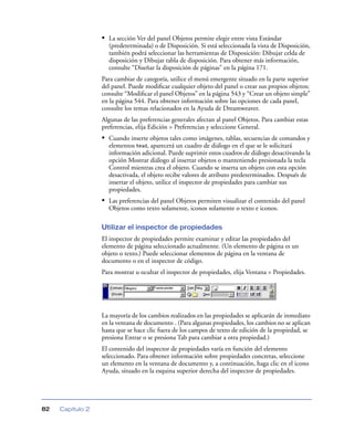 • La sección Ver del panel Objetos permite elegir entre vista Estándar
                    (predeterminada) o de Disposición. Si está seleccionada la vista de Disposición,
                    también podrá seleccionar las herramientas de Disposición: Dibujar celda de
                    disposición y Dibujar tabla de disposición. Para obtener más información,
                    consulte “Diseñar la disposición de páginas” en la página 171.
                  Para cambiar de categoría, utilice el menú emergente situado en la parte superior
                  del panel. Puede modiﬁcar cualquier objeto del panel o crear sus propios objetos;
                  consulte “Modiﬁcar el panel Objetos” en la página 543 y “Crear un objeto simple”
                  en la página 544. Para obtener información sobre las opciones de cada panel,
                  consulte los temas relacionados en la Ayuda de Dreamweaver.
                  Algunas de las preferencias generales afectan al panel Objetos. Para cambiar estas
                  preferencias, elija Edición > Preferencias y seleccione General.
                  • Cuando inserte objetos tales como imágenes, tablas, secuencias de comandos y
                    elementos head, aparecerá un cuadro de diálogo en el que se le solicitará
                    información adicional. Puede suprimir estos cuadros de diálogo desactivando la
                    opción Mostrar diálogo al insertar objetos o manteniendo presionada la tecla
                    Control mientras crea el objeto. Cuando se inserta un objeto con esta opción
                    desactivada, el objeto recibe valores de atributo predeterminados. Después de
                    insertar el objeto, utilice el inspector de propiedades para cambiar sus
                    propiedades.
                  • Las preferencias del panel Objetos permiten visualizar el contenido del panel
                    Objetos como texto solamente, iconos solamente o texto e iconos.

                  Utilizar el inspector de propiedades
                  El inspector de propiedades permite examinar y editar las propiedades del
                  elemento de página seleccionado actualmente. (Un elemento de página es un
                  objeto o texto.) Puede seleccionar elementos de página en la ventana de
                  documento o en el inspector de código.
                  Para mostrar u ocultar el inspector de propiedades, elija Ventana > Propiedades.




                  La mayoría de los cambios realizados en las propiedades se aplicarán de inmediato
                  en la ventana de documento . (Para algunas propiedades, los cambios no se aplican
                  hasta que se hace clic fuera de los campos de texto de edición de la propiedad, se
                  presiona Entrar o se presiona Tab para cambiar a otra propiedad.)
                  El contenido del inspector de propiedades varía en función del elemento
                  seleccionado. Para obtener información sobre propiedades concretas, seleccione
                  un elemento en la ventana de documento y, a continuación, haga clic en el icono
                  Ayuda, situado en la esquina superior derecha del inspector de propiedades.




82   Capítulo 2
 