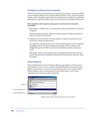 Configurar preferencias de paneles
                        Utilice las preferencias de paneles para especiﬁcar qué paneles e inspectores deben
                        aparecer siempre delante de las ventanas de documento y Sitio y qué otras pueden
                        quedar ocultas. También puede utilizar las preferencias de paneles para especiﬁcar
                        qué paneles e inspectores deben aparecer en el lanzador y en la barra del lanzador.

                        Para especificar dónde aparece cada panel en relación con la ventana de
                        documento:

                        1   Elija Edición > Preferencias y, a continuación, seleccione Paneles de la lista de
                            categorías.
                            De forma predeterminada, todas las ventanas, paneles e inspectores aparecen
                            sobre la ventana de documento.
                        2   Desactive la selección de las ventanas, paneles e inspectores que desea situar
                            detrás de la ventana de documento.
                            Por ejemplo, si desea permitir que la ventana de documento oculte el inspector
                            de código, desactive la opción Inspector de código. Ahora el inspector de
                            código sólo aparecerá sobre la ventana de documento cuando se encuentre
                            activo.
                            Del mismo modo, si desea permitir que la ventana de documento oculte los
                            paneles ﬂotantes que ha añadido al personalizar Dreamweaver, desactive Resto
                            de paneles.

                        Panel Historial
                        El panel Historial muestra una lista de todos los pasos dados en el documento
                        activo desde que éste se creó o se abrió. (El panel Historial no muestra los pasos
                        dados en otros marcos, en otras ventanas de documento o en la ventana Sitio.)
                        Permite deshacer uno o varios pasos, así como repetir pasos y crear nuevos
                        comandos para automatizar tareas repetitivas.




               Pasos


 Control deslizante

     Botón Reproducir


                                             Botón Copiar pasos Botón Guardar como comando




84      Capítulo 2
 