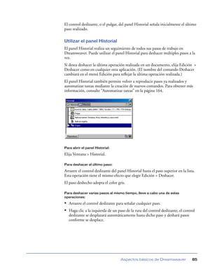 El control deslizante, o el pulgar, del panel Historial señala inicialmente el último
paso realizado.

Utilizar el panel Historial
El panel Historial realiza un seguimiento de todos sus pasos de trabajo en
Dreamweaver. Puede utilizar el panel Historial para deshacer múltiples pasos a la
vez.
Si desea deshacer la última operación realizada en un documento, elija Edición >
Deshacer como en cualquier otra aplicación. (El nombre del comando Deshacer
cambiará en el menú Edición para reﬂejar la última operación realizada.)
El panel Historial también permite volver a reproducir pasos ya realizados y
automatizar tareas mediante la creación de nuevos comandos. Para obtener más
información, consulte “Automatizar tareas” en la página 164.




Para abrir el panel Historial:

Elija Ventana > Historial.

Para deshacer el último paso:

Arrastre el control deslizante del panel Historial hasta el paso superior en la lista.
Esta operación tiene el mismo efecto que elegir Edición > Deshacer.
El paso deshecho adopta el color gris.

Para deshacer varias pasos al mismo tiempo, lleve a cabo una de estas
operaciones:

• Arrastre el control deslizante para señalar cualquier paso.
• Haga clic a la izquierda de un paso de la ruta del control deslizante; el control
   deslizante se desplazará automáticamente hasta dicho paso y deshará pasos
   conforme se desplace.




                                     Aspectos básicos de Dreamweaver                85
 