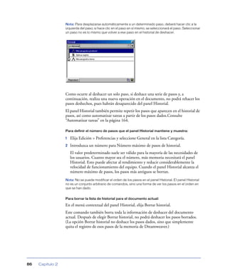 Nota: Para desplazarse automáticamente a un determinado paso, deberá hacer clic a la
                  izquierda del paso; si hace clic en el paso en sí mismo, se seleccionará el paso. Seleccionar
                  un paso no es lo mismo que volver a ese paso en el historial de deshacer.




                  Como ocurre al deshacer un solo paso, si deshace una serie de pasos y, a
                  continuación, realiza una nueva operación en el documento, no podrá rehacer los
                  pasos deshechos, pues habrán desaparecido del panel Historial.
                  El panel Historial también permite repetir los pasos que aparecen en el historial de
                  pasos, así como automatizar tareas a partir de los pasos dados.Consulte
                  “Automatizar tareas” en la página 164.

                  Para definir el número de pasos que el panel Historial mantiene y muestra:

                  1   Elija Edición > Preferencias y seleccione General en la lista Categoría.
                  2   Introduzca un número para Número máximo de pasos de historial.
                      El valor predeterminado suele ser válido para la mayoría de las necesidades de
                      los usuarios. Cuanto mayor sea el número, más memoria necesitará el panel
                      Historial. Esto puede afectar al rendimiento y reducir considerablemente la
                      velocidad de funcionamiento del equipo. Cuando el panel Historial alcanza el
                      número máximo de pasos, los pasos más antiguos se borran.
                  Nota: No se puede modificar el orden de los pasos en el panel Historial. El panel Historial
                  no es un conjunto arbitrario de comandos, sino una forma de ver los pasos en el orden en
                  que se han dado.


                  Para borrar la lista de historial para el documento actual:

                  En el menú contextual del panel Historial, elija Borrar historial.
                  Este comando también borra toda la información de deshacer del documento
                  actual. Después de elegir Borrar historial, no podrá deshacer los pasos borrados.
                  (La opción Borrar historial no deshace los pasos dados, sino que simplemente
                  quita el registro de esos pasos de la memoria de Dreamweaver.)




86   Capítulo 2
 