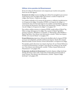 Utilizar otros paneles de Dreamweaver
El área de trabajo de Dreamweaver está compuesto por muchos otros paneles.
Estos son tan sólo algunos:
El inspector de código muestra el código que utilizan los navegadores para mostrar
el documento como una página Web. Para mostrar u ocultar el inspector de
código, elija Ventana > Inspector de código.
Los cambios realizados en la ventana de documento se reﬂejarán inmediatamente
en el inspector de código. Si introduce HTML en el inspector de código y, a
continuación, hace clic fuera del inspector, los cambios correspondientes aparecen
en la ventana de documento. Para obtener más información, consulte “Utilizar la
vista de Código (o el inspector de código)” en la página 347.
Para realizar cambios menores en etiquetas HTML, puede utilizar el Quick Tag
Editor en lugar del inspector de código. Para mostrar el Quick Tag Editor,
presione Control+T (Windows) o Comando +T (Macintosh) o elija Modiﬁcar >
Quick Tag Editor. Para obtener más información, consulte “Editar una etiqueta
HTML en la vista de Diseño” en la página 355.
El panel Referencia proporciona información detallada sobre la etiqueta HTML
en la que está trabajando, incluidos atributos de etiquetas. Puede abrir el panel
Referencia desde el menú Ventana, la barra del lanzador o el inspector de código.
Por ejemplo, puede seleccionar una etiqueta img, hacer clic en el botón Referencia
en la barra de herramientas y averiguar a qué afectan los atributos (align, border,
etc.). Para obtener más información, consulte “Utilizar el panel Referencia de
Dreamweaver” en la página 344.
El depurador JavaScript de Dreamweaver le permite depurar código JavaScript
del lado del cliente (client-side). Puede abrir el depurador JavaScript desde el
menú Ventana. Para obtener más información, consulte “Depurar código
JavaScript” en la página 499.




                                   Aspectos básicos de Dreamweaver              87
 