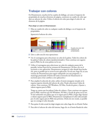 Trabajar con colores
                  En Dreamweaver, muchos de los cuadros de diálogo, así como el inspector de
                  propiedades de muchos elementos de página, contienen un cuadro de color que
                  abre un selector de color. Utilice el selector de color para elegir el color de un
                  elemento de la página.

                  Para elegir un color en Dreamweaver:

                  1   Elija un cuadro de color en cualquier cuadro de diálogo o en el inspector de
                      propiedades.
                      Aparecerá el selector de color.




                                                                                 Cuadro de color del
                                                                                 inspector de
                                                                                 propiedades

                  2   Lleve a cabo una de estas operaciones:
                  • Use el cuentagotas para seleccionar un color de la paleta. Todos los colores de
                      las paletas Cubos de colores (predeterminado) y Tono continuo son seguros
                      para la Web; los de otras paletas no lo son.
                  • Utilice el cuentagotas para seleccionar un color de cualquier punto de la
                      pantalla, incluso fuera de las ventanas de Dreamweaver. (Si hace clic en el
                      escritorio u otra aplicación, Dreamweaver recogerá el color donde haya hecho
                      clic, pero es posible que se active la otra aplicación. En tal caso, haga clic en una
                      ventana de Dreamweaver para seguir trabajando con este programa, o
                      mantenga presionado el botón del ratón al moverlo de Dreamweaver al
                      escritorio para evitar cambiar a otra aplicación.)
                  • Para ampliar la selección de color, utilice el menú emergente situado en la
                      esquina superior derecha del selector de color. Puede seleccionar Cubos de
                      colores, Tono continuo, SO Windows, SO Mac, Escala de grises y Ajustar a
                      valores seguros para la Web.
                      Tenga en cuenta que las paletas Cubos de colores y Tono continuo son seguras
                      para la Web, mientras que SO Windows, SO Mac y Escala de grises no lo son.
                      Si está utilizando una paleta que no es segura para la Web y luego elige Ajustar
                      a valores seguros para la Web, Dreamweaver reemplazará el color seleccionado
                      por el color seguro para la Web más próximo. Dicho de otro modo, es posible
                      que no consiga el color deseado.
                  • Para quitar el color actual sin elegir ningún otro color, haga clic en el botón Tachar.
                  • Para abrir el selector de color del sistema, haga clic en el botón Rueda de color.



88   Capítulo 2
 