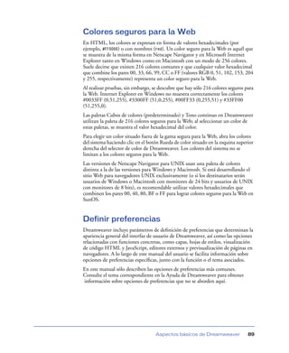Colores seguros para la Web
En HTML, los colores se expresan en forma de valores hexadecimales (por
ejemplo, #FF0000) o con nombres (red). Un color seguro para la Web es aquél que
se muestra de la misma forma en Netscape Navigator y en Microsoft Internet
Explorer tanto en Windows como en Macintosh con un modo de 256 colores.
Suele decirse que existen 216 colores comunes y que cualquier valor hexadecimal
que combine los pares 00, 33, 66, 99, CC o FF (valores RGB 0, 51, 102, 153, 204
y 255, respectivamente) representa un color seguro para la Web.
Al realizar pruebas, sin embargo, se descubre que hay sólo 216 colores seguros para
la Web. Internet Explorer en Windows no muestra correctamente los colores
#0033FF (0,51,255), #3300FF (51,0,255), #00FF33 (0,255,51) y #33FF00
(51,255,0).
Las paletas Cubos de colores (predeterminado) y Tono continuo en Dreamweaver
utilizan la paleta de 216 colores seguros para la Web; al seleccionar un color de
estas paletas, se muestra el valor hexadecimal del color.
Para elegir un color situado fuera de la gama segura para la Web, abra los colores
del sistema haciendo clic en el botón Rueda de color situado en la esquina superior
derecha del selector de color de Dreamweaver. Los colores del sistema no se
limitan a los colores seguros para la Web.
Las versiones de Netscape Navigator para UNIX usan una paleta de colores
distinta a la de las versiones para Windows y Macintosh. Si está desarrollando el
sitio Web para navegadores UNIX exclusivamente (o si los destinatarios serán
usuarios de Windows o Macintosh con monitores de 24 bits y usuarios de UNIX
con monitores de 8 bits), es recomendable utilizar valores hexadecimales que
combinen los pares 00, 40, 80, BF o FF para lograr colores seguros para la Web en
SunOS.


Definir preferencias
Dreamweaver incluye parámetros de deﬁnición de preferencias que determinan la
apariencia general del interfaz de usuario de Dreamweaver, así como las opciones
relacionadas con funciones concretas, como capas, hojas de estilos, visualización
de código HTML y JavaScript, editores externos y previsualización de páginas en
navegadores. A lo largo de este manual del usuario se facilita información sobre
opciones de preferencias especíﬁcas, junto con la función o el tema asociados.
En este manual sólo describen las opciones de preferencias más comunes.
Consulte el tema correspondiente en la Ayuda de Dreamweaver para obtener
información sobre opciones de preferencias que no se aborden aquí.




                                   Aspectos básicos de Dreamweaver              89
 