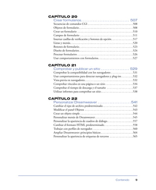 CAPÍTULO 20
  Crear formularios . . . . . . . . . . . . . . . . . . . . . . . . . . . . . 507
  Secuencias de comandos CGI . . . . . . . . . . . . . . . . . . . . . . . . . . . . . . .508
  Objetos de formulario . . . . . . . . . . . . . . . . . . . . . . . . . . . . . . . . . . . . .508
  Crear un formulario . . . . . . . . . . . . . . . . . . . . . . . . . . . . . . . . . . . . . .510
  Campos de formulario . . . . . . . . . . . . . . . . . . . . . . . . . . . . . . . . . . . .511
  Insertar casillas de veriﬁcación y botones de opción. . . . . . . . . . . . . . .517
  Listas y menús. . . . . . . . . . . . . . . . . . . . . . . . . . . . . . . . . . . . . . . . . . .520
  Botones de formulario. . . . . . . . . . . . . . . . . . . . . . . . . . . . . . . . . . . . .523
  Diseño de formularios . . . . . . . . . . . . . . . . . . . . . . . . . . . . . . . . . . . . .524
  Procesar formularios . . . . . . . . . . . . . . . . . . . . . . . . . . . . . . . . . . . . . .526
  Usar comportamientos con formularios. . . . . . . . . . . . . . . . . . . . . . . .527

CAPÍTULO 21
  Comprobar y publicar un sitio . . . . . . . . . . . . . . . . . 529
  Comprobar la compatibilidad con los navegadores . . . . . . . . . . . . . . .531
  Usar comportamientos para detectar navegadores y plug-ins . . . . . . . .532
  Vista previa en navegadores . . . . . . . . . . . . . . . . . . . . . . . . . . . . . . . . .532
  Comprobar vínculos en una página o un sitio . . . . . . . . . . . . . . . . . . .534
  Comprobar el tiempo de descarga y el tamaño . . . . . . . . . . . . . . . . . .537
  Utilizar informes para comprobar un sitio . . . . . . . . . . . . . . . . . . . . . .538

CAPÍTULO 22
  Personalizar Dreamweaver . . . . . . . . . . . . . . . . . . . . 541
  Cambiar el tipo de archivo predeterminado. . . . . . . . . . . . . . . . . . . . .542
  Modiﬁcar el panel Objetos . . . . . . . . . . . . . . . . . . . . . . . . . . . . . . . . .543
  Crear un objeto simple . . . . . . . . . . . . . . . . . . . . . . . . . . . . . . . . . . . .544
  Personalizar menús de Dreamweaver . . . . . . . . . . . . . . . . . . . . . . . . . .545
  Personalizar la apariencia de cuadros de diálogo. . . . . . . . . . . . . . . . . .557
  Cambiar el formato HTML predeterminado. . . . . . . . . . . . . . . . . . . .558
  Trabajar con perﬁles de navegador. . . . . . . . . . . . . . . . . . . . . . . . . . . .560
  Ampliar Dreamweaver: principios básicos . . . . . . . . . . . . . . . . . . . . . .564
  Personalizar la apariencia de etiquetas de terceros . . . . . . . . . . . . . . . .565




                                                                              Contenido              9
 