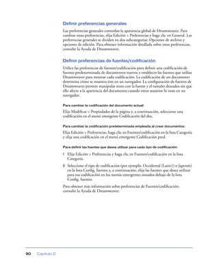 Definir preferencias generales
                  Las preferencias generales controlan la apariencia global de Dreamweaver. Para
                  cambiar estas preferencias, elija Edición > Preferencias y haga clic en General. Las
                  preferencias generales se dividen en dos subcategorías: Opciones de archivo y
                  opciones de edición. Para obtener información detallada sobre estas preferencias,
                  consulte la Ayuda de Dreamweaver.

                  Definir preferencias de fuentes/codificación
                  Utilice las preferencias de fuentes/codiﬁcación para deﬁnir una codiﬁcación de
                  fuentes predeterminada de documentos nuevos y establecer las fuentes que utiliza
                  Dreamweaver para mostrar cada codiﬁcación. La codiﬁcación de un documento
                  determina cómo se muestra éste en un navegador. La conﬁguración de fuentes de
                  Dreamweaver permite manipular texto con la fuente y el tamaño deseados sin que
                  ello afecte a la apariencia del documento cuando otros usuarios lo vean en un
                  navegador.

                  Para cambiar la codificación del documento actual:

                  Elija Modiﬁcar > Propiedades de la página y, a continuación, seleccione una
                  codiﬁcación en el menú emergente Codiﬁcación del doc.

                  Para cambiar la codificación predeterminada empleada al crear documentos:

                  Elija Edición > Preferencias, haga clic en Fuentes/codiﬁcación en la lista Categoría
                  y elija una codiﬁcación en el menú emergente Codiﬁcación pred.

                  Para definir las fuentes que desea utilizar para cada tipo de codificación:

                  1   Elija Edición > Preferencias y haga clic en Fuentes/codiﬁcación en la lista
                      Categoría.
                  2   Seleccione el tipo de codiﬁcación (por ejemplo, Occidental (Latin1) o Japonés)
                      en la lista Conﬁg. fuentes y, a continuación, elija las fuentes que desea utilizar
                      para esa codiﬁcación en los menús emergentes situados debajo de la lista
                      Conﬁg. fuentes.
                  Para obtener más información sobre preferencias de Fuentes/codiﬁcación,
                  consulte la Ayuda de Dreamweaver.




90   Capítulo 2
 