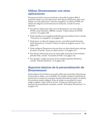 Utilizar Dreamweaver con otras
aplicaciones
Dreamweaver facilita el proceso de diseño y desarrollo de páginas Web al
permitirle trabajar con otras aplicaciones. Para obtener información sobre cómo
trabajar con otras aplicaciones, como los navegadores, los editores HTML, los
editores de imágenes y las herramientas de animación, consulte los temas
siguientes:
• Para obtener información sobre el uso de Dreamweaver con otros editores
  HTML, como HomeSite o BBEdit, consulte “Utilizar editores de HTML
  externos” en la página 368.
• Puede especiﬁcar sus navegadores preferidos para previsualizar el sitio. Consulte
  “Vista previa en navegadores” en la página 532.
• Puede lanzar un editor de imágenes externo, como Macromedia Fireworks,
  desde Dreamweaver. Consulte “Utilizar un editor de imágenes externo” en la
  página 291.
• Puede conﬁgurar Dreamweaver para que lance un editor distinto para cada tipo
  de archivo. Consulte “Iniciar un editor externo” en la página 314.
• Para obtener información acerca de cómo añadir animación al sitio mediante
  películas Flash, consulte “Contenido de Flash” en la página 316.
• Para aprender a añadir interacción al sitio mediante películas Shockwave,
  consulte “Películas Shockwave” en la página 326.


Aspectos básicos de la personalización de
Dreamweaver
Existen algunas técnicas básicas que puede utilizar para personalizar Dreamweaver
de forma que se adapte a sus necesidades. Por ejemplo, mediante la deﬁnición de
preferencias, la creación de sus propios métodos abreviados de teclado y la adición
de extensiones, puede conﬁgurar el área de trabajo sin necesidad de conocer
código complejo o editar archivos de texto. Si desea más información sobre
funciones de personalización avanzadas, consulte “Personalizar Dreamweaver” en
la página 541.




                                   Aspectos básicos de Dreamweaver               91
 