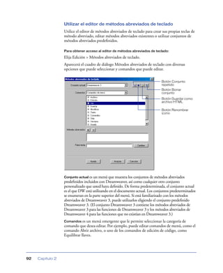 Utilizar el editor de métodos abreviados de teclado
                  Utilice el editor de métodos abreviados de teclado para crear sus propias teclas de
                  método abreviado, editar métodos abreviados existentes o utilizar conjuntos de
                  métodos abreviados predeﬁnidos.

                  Para obtener acceso al editor de métodos abreviados de teclado:

                  Elija Edición > Métodos abreviados de teclado.
                  Aparecerá el cuadro de diálogo Métodos abreviados de teclado con diversas
                  opciones que puede seleccionar y comandos que puede editar.

                                                                               Botón Conjunto
                                                                               repetido
                                                                               Botón Borrar
                                                                               conjunto
                                                                               Botón Guardar como
                                                                               archivo HTML

                                                                               Botón Renombrar
                                                                               icono




                  Conjunto actual es un menú que muestra los conjuntos de métodos abreviados
                  predeﬁnidos incluidos con Dreamweaver, así como cualquier otro conjunto
                  personalizado que usted haya deﬁnido. De forma predeterminada, el conjunto actual
                  es el que DW está utilizando en el documento actual. Los conjuntos predeterminados
                  se enumeran en la parte superior del menú. Si está familiarizado con los métodos
                  abreviados de Dreamweaver 3, puede utilizarlos eligiendo el conjunto predeﬁnido
                  Dreamweaver 3. (El conjunto Dreamweaver 3 contiene los métodos abreviados de
                  Dreamweaver 3 para las funciones de Dreamweaver 3 y los métodos abreviados de
                  Dreamweaver 4 para las funciones que no existían en Dreamweaver 3.)
                  Comandos es un menú emergente que le permite seleccionar la categoría de
                  comando que desea editar. Por ejemplo, puede editar comandos de menú, como el
                  comando Abrir archivo, o uno de los comandos de edición de código, como
                  Equilibrar llaves.




92   Capítulo 2
 