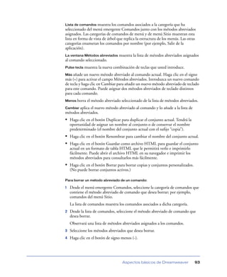 Lista de comandos    muestra los comandos asociados a la categoría que ha
seleccionado del menú emergente Comandos junto con los métodos abreviados
asignados. Las categorías de comandos de menú y de menú Sitio muestran esta
lista en forma de vista de árbol que replica la estructura de los menús. Las otras
categorías enumeran los comandos por nombre (por ejemplo, Salir de la
aplicación).
La ventana Métodos abreviados     muestra la lista de métodos abreviados asignados
al comando seleccionado.
Pulse tecla   muestra la nueva combinación de teclas que usted introduce.
Más añade   un nuevo método abreviado al comando actual. Haga clic en el signo
más (+) para activar el campo Métodos abreviados. Introduzca un nuevo comando
de tecla y haga clic en Cambiar para añadir un nuevo método abreviado de teclado
para este comando. Puede asignar dos métodos abreviados de teclado distintos
para cada comando.
Menos borra    el método abreviado seleccionado de la lista de métodos abreviados.
Cambiar aplicael nuevo método abreviado al comando y lo añade a la lista de
métodos abreviados.
• Haga clic en el botón Duplicar para duplicar el conjunto actual. Tendrá la
    oportunidad de asignar un nombre al conjunto o de conservar el nombre
    predeterminado (el nombre del conjunto actual con el suﬁjo “copia”).
• Haga clic en el botón Renombrar para cambiar el nombre del conjunto actual.
• Haga clic en el botón Guardar como archivo HTML para guardar el conjunto
    actual en un formato de tabla HTML que le permitirá verlo e imprimirlo
    fácilmente. Puede abrir el archivo HTML en su navegador e imprimir los
    métodos abreviados para consultarlos más fácilmente.
• Haga clic en el botón Borrar para borrar copias y conjuntos personalizados.
    (No puede borrar conjuntos activos.)

Para borrar un método abreviado de un comando:

1   Desde el menú emergente Comandos, seleccione la categoría de comandos que
    contiene el método abreviado de comando que desea borrar; por ejemplo,
    comandos del menú Sitio.
    La lista de comandos muestra los comandos asociados a dicha categoría.
2   Desde la lista de comandos, seleccione el método abreviado de comando que
    desea borrar.
    Observará una lista de métodos abreviados asignados a los comandos.
3   Seleccione los métodos abreviados que desea borrar.
4   Haga clic en el botón de signo menos (-).




                                    Aspectos básicos de Dreamweaver              93
 