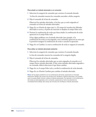 Para añadir un método abreviado a un comando:

                  1   Seleccione la categoría de comandos que contiene el comando deseado.
                      La lista de comandos muestra los comandos asociados a dicha categoría.
                  2   Elija el comando de la lista de comandos.
                      Observará los métodos abreviados, si los hay, que ya estén asignados al
                      comando en la lista de métodos abreviados.
                  3   Haga clic en el botón de signo más (+). El campo de introducción Métodos
                      abreviados se activa y el punto de inserción se desplaza al campo Pulse tecla.
                  4   Presione la combinación de teclas que desea añadir; la combinación de teclas
                      aparecerá en el campo Pulse tecla.
                      Si hay algún problema con el método abreviado (por ejemplo, si la
                      combinación de teclas ya está asignada a otro comando) aparecerá un aviso que
                      le permitirá reasignar la combinación de teclas o cancelar la operación.
                  5   Haga clic en Cambiar. La nueva combinación de teclas se asignará al comando.

                  Para editar un método abreviado existente:

                  1   Seleccione la categoría de comandos que contiene el comando deseado.
                      La lista de comandos muestra los comandos de la categoría elegida.
                  2   Elija el comando de la lista de comandos.
                      Observará los métodos abreviados que ya estén asignados al comando en el
                      campo Nuevo método abreviado. Si hay varios métodos abreviados asignados a
                      un comando, deberá seleccionar el que desea cambiar.
                  3   Haga clic en el campo Pulse tecla y escriba la combinación de teclas deseada.
                  4   Haga clic en el botón Cambiar para cambiar el método abreviado.
                  Nota: Si hay algún problema con la combinación de teclas, aparecerá un mensaje
                  explicativo debajo del campo de introducción de Nuevo método abreviado y es posible
                  que no pueda añadir, borrar o editar el método abreviado. Por ejemplo, si la combinación
                  de teclas ya está asignada a otro comando, aparecerá un texto de advertencia
                  inmediatamente debajo del campo de introducción de Nuevo método abreviado.




94   Capítulo 2
 