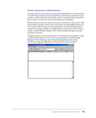 Añadir extensiones a Dreamweaver
Las extensiones son nuevas funciones que puede añadir fácilmente a Dreamweaver
4. Puede utilizar muchos tipos de extensiones, por ejemplo, hay extensiones que le
permiten cambiar el formato de las tablas, conectar con bases de datos back-end o
que le ayudan a escribir secuencias de comandos para navegadores.
Para localizar las extensiones más recientes para Dreamweaver, utilice el sitio Web
Macromedia Exchange en http://www.macromedia.com/exchange/dreamweaver/.
Una vez allí, podrá conectar y descargar extensiones (muchas de ellas gratuitas),
incorporarse a grupos de debate, ver caliﬁcaciones y comentarios de los usuarios e
instalar y utilizar Package Manager. Debe instalar Package Manager para poder
descargar extensiones.
Package Manager se ejecuta conjuntamente con Dreamweaver y le permite instalar
y administrar extensiones. Una vez que haya descargado e instalado Package
Manager del sitio Exchange, lance Package Manager directamente desde
Dreamweaver eligiendo Administrar extensiones del menú Comandos.




                                   Aspectos básicos de Dreamweaver              95
 