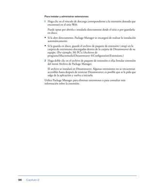 Para instalar y administrar extensiones:

                  1   Haga clic en el vínculo de descarga correspondiente a la extensión deseada que
                      encontrará en el sitio Web.
                      Puede optar por abrirla e instalarla directamente desde el sitio o por guardarla
                      en disco.
                  • Si la abre directamente, Package Manager se encargará de realizar la instalación
                      automáticamente.
                  • Si la guarda en disco, guarde el archivo de paquete de extensión (.mxp) en la
                      carpeta de extensiones descargadas dentro de la carpeta de Dreamweaver de su
                      equipo. (Por ejemplo, Mi PCc:Archivos de
                      programaMacromediaDreamweaver 4ConﬁgurationExtensions.)
                  2   Haga doble clic en el archivo de paquete de extensión o elija Instalar extensión
                      del menú Archivo de Package Manager.
                      El archivo se instalará en Dreamweaver. Algunas extensiones no se encuentran
                      accesibles hasta después de reiniciar Dreamweaver; es posible que se le pida que
                      salga de la aplicación y vuelva a iniciarla.
                  Utilice Package Manager para eliminar extensiones o para consultar más
                  información sobre la extensión.




96   Capítulo 2
 