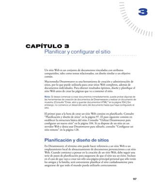 3


CAPÍTULO 3
         Planificar y configurar el sitio
   . . . . . . . . . . . . . . . . . . . . . . . . . . . . . . . . . . . . . . . . . . . . . . . . . . . . . . . .




         Un sitio Web es un conjunto de documentos vinculados con atributos
         compartidos, tales como temas relacionados, un diseño similar o un objetivo
         común.
         Macromedia Dreamweaver es una herramienta de creación y administración de
         sitios, por lo que puede utilizarla para crear sitios Web completos, además de
         documentos individuales. Para obtener resultados óptimos, diseñe y planiﬁque el
         sitio Web antes de crear las páginas que va a contener el sitio.
         Nota: Si desea comenzar a crear documentos inmediatamente, puede probar algunas de
         las herramientas de creación de documentos de Dreamweaver y realizar un documento de
         muestra. (Consulte “Crear, abrir y guardar documentos HTML” en la página 154.) Sin
         embargo, no comience un desarrollo serio del documento hasta que haya configurado el
         sitio.

         El primer paso a la hora de crear un sitio Web consiste en planiﬁcarlo. Consulte
         “Planiﬁcación y diseño de sitios” en la página 97. El paso siguiente consiste en
         establecer la estructura básica del sitio. Consulte “Utilizar Dreamweaver para
         conﬁgurar un nuevo sitio” en la página 104. Si ya dispone de un sitio en un
         servidor Web y desea usar Dreamweaver para editarlo, consulte “Conﬁgurar un
         sitio remoto” en la página 128.


         Planificación y diseño de sitios
         En Dreamweaver, el término sitio puede hacer referencia a un sitio Web o un
         emplazamiento local de almacenamiento de documentos pertenecientes a un sitio
         Web. Cuando comience a pensar en la creación de un sitio Web, debe seguir una
         serie de pasos de planiﬁcación para asegurarse de que el sitio sea un éxito. Incluso
         en el caso de que vaya a crear tan sólo una página principal personal que sólo verán
         los amigos y la familia, será conveniente planiﬁcar el sitio cuidadosamente para
         asegurarse de que todo el mundo pueda utilizarlo correctamente.



                                                                                                              97
 