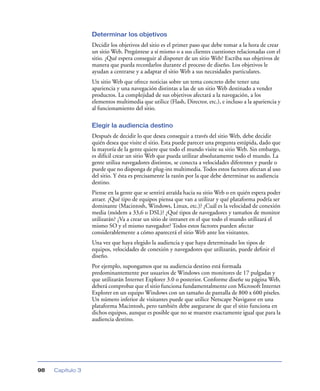 Determinar los objetivos
                  Decidir los objetivos del sitio es el primer paso que debe tomar a la hora de crear
                  un sitio Web. Pregúntese a sí mismo o a sus clientes cuestiones relacionadas con el
                  sitio. ¿Qué espera conseguir al disponer de un sitio Web? Escriba sus objetivos de
                  manera que pueda recordarlos durante el proceso de diseño. Los objetivos le
                  ayudan a centrarse y a adaptar el sitio Web a sus necesidades particulares.
                  Un sitio Web que ofrece noticias sobre un tema concreto debe tener una
                  apariencia y una navegación distintas a las de un sitio Web destinado a vender
                  productos. La complejidad de sus objetivos afectará a la navegación, a los
                  elementos multimedia que utilice (Flash, Director, etc.), e incluso a la apariencia y
                  al funcionamiento del sitio.

                  Elegir la audiencia destino
                  Después de decidir lo que desea conseguir a través del sitio Web, debe decidir
                  quién desea que visite el sitio. Esta puede parecer una pregunta estúpida, dado que
                  la mayoría de la gente quiere que todo el mundo visite su sitio Web. Sin embargo,
                  es difícil crear un sitio Web que pueda utilizar absolutamente todo el mundo. La
                  gente utiliza navegadores distintos, se conecta a velocidades diferentes y puede o
                  puede que no disponga de plug-ins multimedia. Todos estos factores afectan al uso
                  del sitio. Y ésta es precisamente la razón por la que debe determinar su audiencia
                  destino.
                  Piense en la gente que se sentirá atraída hacia su sitio Web o en quién espera poder
                  atraer. ¿Qué tipo de equipos piensa que van a utilizar y qué plataforma podría ser
                  dominante (Macintosh, Windows, Linux, etc.)? ¿Cuál es la velocidad de conexión
                  media (módem a 33,6 o DSL)? ¿Qué tipos de navegadores y tamaños de monitor
                  utilizarán? ¿Va a crear un sitio de intranet en el que todo el mundo utilizará el
                  mismo SO y el mismo navegador? Todos estos factores pueden afectar
                  considerablemente a cómo aparecerá el sitio Web ante los visitantes.
                  Una vez que haya elegido la audiencia y que haya determinado los tipos de
                  equipos, velocidades de conexión y navegadores que utilizarán, puede deﬁnir el
                  diseño.
                  Por ejemplo, supongamos que su audiencia destino está formada
                  predominantemente por usuarios de Windows con monitores de 17 pulgadas y
                  que utilizarán Internet Explorer 3.0 o posterior. Conforme diseñe su página Web,
                  deberá comprobar que el sitio funciona fundamentalmente con Microsoft Internet
                  Explorer en un equipo Windows con un tamaño de pantalla de 800 x 600 píxeles.
                  Un número inferior de visitantes puede que utilice Netscape Navigator en una
                  plataforma Macintosh, pero también debe asegurarse de que el sitio funciona en
                  dichos equipos, aunque es posible que no se muestre exactamente igual que para la
                  audiencia destino.




98   Capítulo 3
 