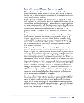 Crear sitios compatibles con diversos navegadores
A la hora de crear el sitio Web conviene tener en cuenta la diversidad de
navegadores Web que pueden emplear los visitantes. En la medida de lo posible,
diseñe el sitio para ofrecer la máxima compatibilidad con navegadores teniendo en
cuenta otras limitaciones de diseño.
Hay más de veinte navegadores Web distintos en uso, la mayoría de los cuales
están disponibles en varias versiones. Aunque su objetivo sea únicamente ofrecer
compatibilidad con Netscape Navigator y Microsoft Internet Explorer, utilizados
por la mayoría de los usuarios de la Web, no todos los visitantes dispondrán de las
versiones más recientes de esos navegadores. Si su sitio está en la Web, tarde o
temprano alguna persona lo visitará usando Netscape Navigator 2.0 o el
navegador que AOL facilita a sus clientes, o un navegador de sólo texto como
Lynx.
En algunas circunstancias no es necesario crear sitios compatibles con múltiples
navegadores. Por ejemplo, si el sitio sólo está disponible en la intranet de la
empresa y sabe que todos los empleados utilizan el mismo navegador, puede
optimizar el sitio para que aproveche las características de ese navegador. Del
mismo modo, si crea contenido HTML que se va a distribuir en un CD-ROM
que incorpora un navegador, puede dar por hecho que todos los clientes van a
tener acceso a ese navegador.
En la mayoría de los casos, a la hora de diseñar sitios Web para visualización
pública, es deseable que el sitio se pueda ver en tantos navegadores como sea
posible. Seleccione uno o dos navegadores como navegadores de destino y diseñe
el sitio para ellos, pero intente explorar el sitio con otros navegadores y así evitar
una cantidad excesiva de contenido incompatible. También puede pegar un
mensaje en un grupo de debate para pedir a otras personas que vean el sitio. Esta
puede ser una excelente forma de conseguir comentarios de una audiencia amplia.
Cuanto más soﬁsticado sea el sitio —en términos de diseño, animación, contenido
multimedia e interacción—, menos probable será que ofrezca compatibilidad para
distintos navegadores. Por ejemplo, no todos los navegadores pueden ejecutar
JavaScript. Probablemente una página de texto normal que no utilice caracteres
especiales se verá bien en cualquier navegador, pero su atractivo estético será
mucho menor que el de una página que haga un uso correcto de gráﬁcos, diseño e
interacción. Intente llegar a un equilibrio entre conseguir el máximo efecto y
ofrecer la máxima compatibilidad con navegadores.
Un método útil consiste en proporcionar múltiples versiones de algunas páginas
importantes, como la página principal del sitio. Por ejemplo, puede diseñar una
versión de la página con marcos y otra sin ellos. Después puede incluir en la
página Web un comportamiento que lleve automáticamente a los visitantes que
utilicen navegadores sin capacidad para visualizar marcos a una versión sin marcos.
Para obtener más información, consulte “Usar las acciones de comportamiento
incluidas con Dreamweaver” en la página 467.




                                            Planificar y configurar el sitio      99
 
