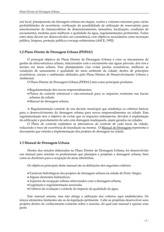 Plano Diretor de Drenagem Urbana
- 2 -
um local, planejamento da drenagem urbana em etapas, vazões e volumes máximos para várias
probabilidades de ocorrência, verificação da possibilidade de utilização de reservatório para
amortecimento de cheias(critérios de dimensionamento, tamanhos, localização, condições de
escoamento), medidas para melhorar a qualidade da água, regulamentações pertinentes. Todos
estes itens devem ser desenvolvidos em consistência com objetivos secundários como recreação
pública, limpeza, proteção pública e recarga subterrânea (ASCE, 1992).
1.2 Plano Diretor de Drenagem Urbana (PDDrU)
O principal objetivo do Plano Diretor de Drenagem Urbana é criar os mecanismos de
gestão da infra-estrutura urbana, relacionados com o escoamento das águas pluviais, dos rios e
arroios em áreas urbana. Este planejamento visa evitar perdas econômicas, melhorar as
condições de saneamento e qualidade do meio ambiente da cidade, dentro de princípios
econômicos, sociais e ambientais definidos pelo Plano Diretor de Desenvolvimento Urbano e
Ambiental.
O Plano Diretor de Drenagem Urbana (PDDrU) tem como principais produtos:
• Regulamentação dos novos empreendimentos;
• Planos de controle estrutural e não-estrutural para os impactos existentes nas bacias
urbanas da cidade;
• Manual de drenagem urbana.
A Regulamentação consiste de um decreto municipal que estabeleça os critérios básicos
para o desenvolvimento da drenagem urbana para novos empreendimentos na cidade. Esta
regulamentação tem o objetivo de evitar que os impactos indesejáveis, devidos à implantação
da edificação e parcelamento do solo com drenagem inadequada, sejam gerados na cidades.
O Plano de controle estabelece as alternativas de controle de cada bacia da cidade,
reduzindo o risco de ocorrência de inundação na mesma. O Manual de Drenagem representa o
documento que orienta a implementação dos projetos de drenagem na cidade.
1.3 Manual de Drenagem Urbana
Dentro dos estudos elaborados no Plano Diretor de Drenagem Urbana, foi desenvolvido
um manual para orientar os profissionais que planejam e projetam a drenagem urbana, bem
como as diretrizes para a ocupação de áreas ribeirinhas.
Os objetivos principais deste manual são as definições dos seguintes critérios:
• Variáveis hidrológicas dos projetos de drenagem urbana na cidade de Porto Alegre;
• Alguns elementos hidráulicos;
• Aspectos de ocupação urbana relacionados com a drenagem urbana;
• Legislação e regulamentação associada;
• Critérios de avaliação e controle do impacto da qualidade da água.
Este manual orienta, mas não obriga a utilização dos critérios aqui estabelecidos. Os
únicos elementos limitantes são os da legislação pertinente. Cabe ao projetista desenvolver seus
projetos dentro do conhecimento existente sobre o assunto, do qual este manual é apenas uma
parte.
 