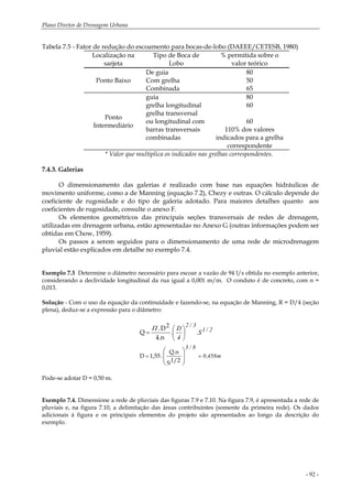 Plano Diretor de Drenagem Urbana
- 92 -
Tabela 7.5 - Fator de redução do escoamento para bocas-de-lobo (DAEEE/CETESB, 1980)
Localização na
sarjeta
Tipo de Boca de
Lobo
% permitida sobre o
valor teórico
Ponto Baixo
De guia
Com grelha
Combinada
80
50
65
Ponto
Intermediário
guia
grelha longitudinal
grelha transversal
ou longitudinal com
barras transversais
combinadas
80
60
60
110% dos valores
indicados para a grelha
correspondente
* Valor que multiplica os indicados nas grelhas correspondentes.
7.4.3. Galerias
O dimensionamento das galerias é realizado com base nas equações hidráulicas de
movimento uniforme, como a de Manning (equação 7.2), Chezy e outras. O cálculo depende do
coeficiente de rugosidade e do tipo de galeria adotado. Para maiores detalhes quanto aos
coeficientes de rugosidade, consulte o anexo F.
Os elementos geométricos das principais seções transversais de redes de drenagem,
utilizadas em drenagem urbana, estão apresentadas no Anexo G (outras informações podem ser
obtidas em Chow, 1959).
Os passos a serem seguidos para o dimensionamento de uma rede de microdrenagem
pluvial estão explicados em detalhe no exemplo 7.4.
Exemplo 7.3 Determine o diâmetro necessário para escoar a vazão de 94 l/s obtida no exemplo anterior,
considerando a declividade longitudinal da rua igual a 0,001 m/m. O conduto é de concreto, com n =
0,013.
Solução - Com o uso da equação da continuidade e fazendo-se, na equação de Manning, R = D/4 (seção
plena), deduz-se a expressão para o diâmetro:
m458,0
8/3
2/1
3/2
S.
4
D
.
==
⎟
⎟
⎠
⎞
⎜
⎜
⎝
⎛
⎟
⎠
⎞
⎜
⎝
⎛
=
1/2S
Q.n
.1,55D
2
4.n
D.
Q
Π
Pode-se adotar D = 0,50 m.
Exemplo 7.4. Dimensione a rede de pluviais das figuras 7.9 e 7.10. Na figura 7.9, é apresentada a rede de
pluviais e, na figura 7.10, a delimitação das áreas contribuintes (somente da primeira rede). Os dados
adicionais à figura e os principais elementos do projeto são apresentados ao longo da descrição do
exemplo.
 