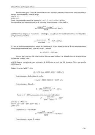 Plano Diretor de Drenagem Urbana
- 96 -
Resulta então, para Fh=0,196 (este valor não está tabelado, portanto, deve-se usar uma interpolação
entre o limite superior e inferior). Logo:
Rh/D = 0,271
y/D = 0,575
como D é conhecido, calcula-se agora o Rh = 0,271.D = 0,271.0,30 = 0,0813 m
Recorrendo-se novamente à equação de Manning, determinamos a velocidade v:
m/s1,58
0,014
1/22/3(0,0813)
v =
⋅
=
)014,0(
e) O tempo de viagem do escoamento é obtido pela equação de movimento uniforme (considerando o
comprimento do trecho):
.min53,0s31,5
58,1
50
velocidade
ocompriment
te ≅===
f) Para os trechos subseqüentes, o tempo de concentração tc será do trecho inicial de dez minutos mais o
tempo de escoamento te. Para o trecho PV2-PV3, resulta:
tc= 10 + 0,53 = 10,53 min
Sempre que, para um PV, concorrerem dois ou mais trechos, o tc adotado deverá ser aquele que
representar o maior valor.
g) Calcula-se a precipitação para a duração de 10,53 min, a partir da IDF (equação 7.6), o que resulta
122,89 mm/h.
h) Para o trecho PV2-PV3, fica:
Q = 0,278 . 0,64 . 122,89 . 0,0057 = 0,125 m3/s
Determinando a declividade do trecho:
S (m/m) = (98,80 - 98,50)/40 = 0,0075 m/m
Determinando o diâmetro:
m359,0]
)0075,0(
014,0.125,0
[55,1D 8/3
2/1
==
Adota-se D = 0,40 m, e calculam-se os elementos hidráulicos:
233,0
0075,0.40,0
014,0.125,0
Fh
2/13/8
==
consulta-se o Anexo I:
Rh/D = 0,287⇒ Rh = 0,40 . 0,287= 0,115 m
y/D = 0,645
Determinando a velocidade:
m/s1,46
0,014
1/22/3(0,115)
v =
⋅
=
)0075,0(
Determinando o tempo de viagem:
 