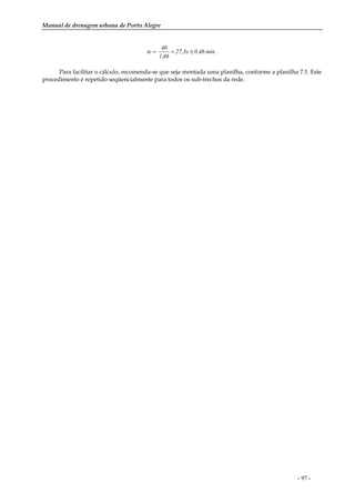 Manual de drenagem urbana de Porto Alegre
- 97 -
.min46,0s27,3
46,1
40
te ≅==
Para facilitar o cálculo, recomenda-se que seja montada uma planilha, conforme a planilha 7.1. Este
procedimento é repetido seqüencialmente para todos os sub-trechos da rede.
 