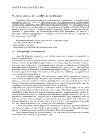 Manual de drenagem urbana de Porto Alegre
- 99 -
7.5 Dimensionamento do reservatório de amortecimento
Tratando-se do dimensionamento de reservatórios de amortecimento, o método racional
não deve ser utilizado. Neste caso, para áreas de até 1 km2, pode-se utilizar o procedimento
apresentado no Capítulo 6, item 6.4 Dispositivos de Armazenamento. Para áreas superiores a 1
km2, ou a critério do projetista, utiliza-se a metodologia apresentada no Capítulo 8, item 8.2
Modelos, seguindo o roteiro: 1) determinação dos hidrogramas de pré e pós-desenvolvimento,
utilizando o procedimento de transformação chuva-vazão apresentado no item 8.2.1
(Hidrograma do SCS); 2) propagação do hidrograma em reservatório utilizando o algoritmo de
Puls apresentado no item 8.2.3.
O dimensionamento do reservatório envolve as seguintes etapas:
- Disposição espacial do reservatório;
- Determinação do volume;
- Dimensionamento hidráulico dos dispositivos de saída.
7.5.1 Disposição espacial do reservatório
Além da disposição espacial, os reservatórios devem ser projetados considerando os
seguintes condicionantes:
I) Nos trechos em que não existe separador absoluto da rede de drenagem com relação a rede
cloacal, o controle da qualidade da água não pode ser realizado por uma detenção aberta on-
line. Neste caso, a detenção é projetada para receber somente o excedente da capacidade de
descarga do sistema de galerias e/ou canais e funciona off-line (figura 7.10). O canal ou galeria
que drena a vazão paralelamente ao reservatório chamamos de by-pass. Durante a estiagem, o
escoamento que é transportado pelo sistema de drenagem é uma combinação de esgoto cloacal
com a contribuição natural da bacia.
Este mesmo dispositivo pode funcionar com um vertedor lateral ou com uma galeria ou
canal, extravasando para a área de detenção a partir de uma vazão, como pode ser observado na
figura 7.11. Estes são sistemas de detenção parcialmente on-line, mas que funcionam como o
anterior. Existem grandes variações destes dispositivos em função dos condicionantes locais de
capacidade de escoamento para jusante, volume e afluência ao sistema.
II) Quando existe separador absoluto, as detenções também podem ser projetadas para reter
sempre a parte inicial da inundação do pluvial com o objetivo de melhorar os condicionantes de
qualidade da água e sedimentos, além de amortecer o volume excedente visando o controle de
volume (recomenda-se este tipo de estrutura quando existe separador absoluto). Este tipo de
dispositivo é denominado de Detenção estendida porque mantém a água da primeira parte da
cheia, que contém maior quantidade de contaminação por um período de 6 a 40 horas na
detenção. Geralmente este tipo de reservatório funciona on-line, com uma câmara de entrada
para reter os resíduos sólidos e uma canaleta para o escoamento na estiagem.
Além deste sistema, existem dispositivos denominados de Retenção que são reservatórios
com lâmina de água, que são projetados para melhorar a qualidade da água da drenagem
afluente em função do tempo de residência do volume dentro do reservatório.
Estes dispositivos têm seu volume acrescido, com relação ao amortecimento pico, visando
o atendimento das condições de qualidade da água.
 