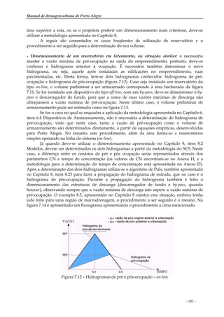 Manual de drenagem urbana de Porto Alegre
- 101 -
área superior a esta, ou se o projetista preferir um dimensionamento mais criterioso, deve-se
utilizar a metodologia apresentada no Capítulo 8.
A seguir são comentados os casos freqüentes de utilização de reservatório e o
procedimento a ser seguido para a determinação do seu volume.
- Dimensionamento de um reservatório em loteamento, ou situação similar: é necessário
manter a vazão máxima de pré-ocupação na saída do empreendimento, portanto, deve-se
conhecer o hidrograma anterior à ocupação. É necessário também determinar o novo
hidrograma, ou seja, aquele após instaladas as edificações no empreendimento, ruas
pavimentadas, etc. Desta forma, tem-se dois hidrogramas conhecidos: hidrograma de pré-
ocupação x hidrograma de pós-ocupação (figura 7.12). Caso seja instalado um reservatório do
tipo on-line, o volume preliminar a ser armazenado corresponde à área hachurada da figura
7.11. Se for instalado um dispositivo do tipo off-line, com um by-pass, deve-se dimensionar o by-
pass e descarregador de fundo, para que a soma de suas vazões máximas de descarga não
ultrapassem a vazão máxima de pré-ocupação. Neste último caso, o volume preliminar de
armazenamento pode ser estimado como na figura 7.13.
Se for o caso no qual se enquadra a aplicação da metodologia apresentada no Capítulo 6,
item 6.4 Dispositivos de Armazenamento, não é necessária a determinação do hidrograma de
pré-ocupação, visto que neste caso, tanto a vazão de pré-ocupação como o volume de
armazenamento são determinados diretamente, a partir de equações empíricas, desenvolvidas
para Porto Alegre. No entanto, este procedimento, além da área limita-se a reservatórios
simples operando na linha do sistema (on-line).
Já quando deve-se utilizar o dimensionamento apresentado no Capítulo 8, item 8.2
Modelos, devem ser determinados os dois hidrogramas a partir da metodologia do SCS. Neste
caso, a diferença entre os cenários de pré e pós ocupação serão representados através dos
parâmetros CN e tempo de concentração (os valores de CN encontram-se no Anexo H, e a
metodologia para a determinação do tempo de concentração está apresentada no Anexo D).
Após a determinação dos dois hidrogramas utiliza-se o algoritmo de Puls, também apresentado
no Capítulo 8, item 8.23 para fazer a propagação do hidrograma de entrada, que no caso é o
hidrograma de pós-ocupação. Durante a propagação do hidrograma também é feito o
dimensionamento das estruturas de descarga (descarregador de fundo e by-pass, quando
houver), observando sempre que a vazão máxima de descarga não supere a vazão máxima de
pré-ocupação. O exemplo 8.5, apresentado no Capítulo 8 mostra esta situação, embora tenha
sido feito para uma região de macrodrenagem, o procedimento a ser seguido é o mesmo. Na
figura 7.14 é apresentado um fluxograma apresentando o procedimento a cima mencionado.
Figura 7.12 – Hidrogramas de pré e pós-ocupação – on-line
 