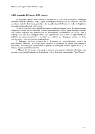 Manual de drenagem urbana de Porto Alegre
- 3 -
1.4 Organização do Manual de Drenagem
No segundo capítulo deste manual é apresentada a política de controle da drenagem
urbana adotada na cidade de Porto Alegre, iniciando pela identificação dos impactos, limitação
das atuais medidas de controle, princípios das medidas de controle desenvolvidas neste plano e
as estratégias de ação dentro do mesmo.
No terceiro capítulo é apresentada a regulamentação relacionada com a drenagem urbana.
No quarto capítulo são apresentados os elementos conceituais básicos sobre drenagem urbana.
No capítulo seguinte são apresentadas as precipitações características da cidade, com a
definição das equações correspondentes. Nos capítulos seis, sete e oito, são apresentados os
critérios de dimensionamento e medidas de controle da drenagem urbana na fonte,
microdrenagem e macrodrenagem, respectivamente.
A drenagem na fonte corresponde à drenagem do empreendimento dentro de
parcelamento existente. A microdrenagem envolve a drenagem de novos parcelamentos,
enquanto a macrodrenagem corresponde ao projeto de drenagem de áreas significativas ( > 1
km2) da cidade com vários coletores.
O Manual de Drenagem não esgota o assunto, mas procura antecipar elementos que
possam apresentar dificuldades na definição de projeto dentro da concepção do Plano Diretor.
 