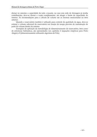 Manual de drenagem urbana de Porto Alegre
- 103 -
drenar no máximo a capacidade da rede a jusante, ou caso esta rede de drenagem já receba
contribuições, deve-se drenar a vazão complementar, até atingir o limite de capacidade do
sistema. As recomendações para o cálculo de volume são as mesmas mencionadas no item
anterior.
Quando o reservatório também é utilizado para controle da qualidade da água, deve-se
estimar o volume adicional do reservatório em função do tempo previsto de manutenção de
parte do volume dentro do sistema.
Exemplos de aplicação da metodologia de dimensionamento de reservatório, bem como
de estruturas hidráulicas, são apresentados nos capítulos 6 (equações empíricas para Porto
Alegre) e 8 (dimensionamento utilizando algoritmo de Puls).
 