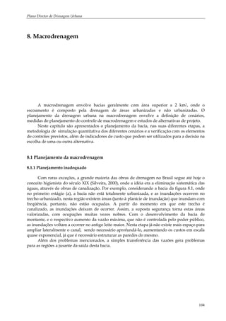 Plano Diretor de Drenagem Urbana
104
8. Macrodrenagem
A macrodrenagem envolve bacias geralmente com área superior a 2 km2, onde o
escoamento é composto pela drenagem de áreas urbanizadas e não urbanizadas. O
planejamento da drenagem urbana na macrodrenagem envolve a definição de cenários,
medidas de planejamento do controle de macrodrenagem e estudos de alternativas de projeto.
Neste capítulo são apresentados o planejamento da bacia, nas suas diferentes etapas, a
metodologia de simulação quantitativa dos diferentes cenários e a verificação com os elementos
de controles previstos, além de indicadores de custo que podem ser utilizados para a decisão na
escolha de uma ou outra alternativa.
8.1 Planejamento da macrodrenagem
8.1.1 Planejamento inadequado
Com raras exceções, a grande maioria das obras de drenagem no Brasil segue até hoje o
conceito higienista do século XIX (Silveira, 2000), onde a idéia era a eliminação sistemática das
águas, através de obras de canalização. Por exemplo, considerando a bacia da figura 8.1, onde
no primeiro estágio (a), a bacia não está totalmente urbanizada, e as inundações ocorrem no
trecho urbanizado, nesta região existem áreas (junto à planície de inundação) que inundam com
freqüência, portanto, não estão ocupadas. A partir do momento em que este trecho é
canalizado, as inundações deixam de ocorrer. Assim, a suposta segurança torna estas áreas
valorizadas, com ocupações muitas vezes nobres. Com o desenvolvimento da bacia de
montante, e o respectivo aumento da vazão máxima, que não é controlada pelo poder público,
as inundações voltam a ocorrer no antigo leito maior. Nesta etapa já não existe mais espaço para
ampliar lateralmente o canal, sendo necessário aprofundá-lo, aumentando os custos em escala
quase exponencial, já que é necessário estruturar as paredes do mesmo.
Além dos problemas mencionados, a simples transferência das vazões gera problemas
para as regiões a jusante da saída desta bacia.
 