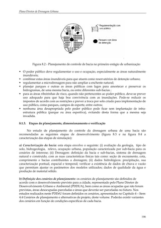 Plano Diretor de Drenagem Urbana
106
Figura 8.2 - Planejamento de controle de bacia no primeiro estágio de urbanização
O poder público deve regulamentar o uso e ocupação, especialmente as áreas naturalmente
inundáveis;
combinar estas áreas inundáveis para que atuem como reservatórios de detenção urbano;
regulamentar a microdrenagem para não ampliar a enchente natural;
planejar parques e outras as áreas públicas com lagos para amortecer e preservar os
hidrogramas, de uma mesma bacia, ou entre diferentes sub-bacias ;
para as áreas ribeirinhas de risco, quando não pertencentes ao poder público, deve-se prever
uso adequado para que haja boa convivência com as inundações. Pode-se reduzir os
impostos de acordo com as restrições e prever a troca por solo criado para implementação de
uso público, como parques, campos de esporte, entre outros;
nenhuma área desapropriada pelo poder público pode ficar sem implantação de infra-
estrutura pública (parque ou área esportiva), evitando desta forma que a mesma seja
invadida.
8.1.3. Etapas do planejamento, dimensionamento e verificação
No estudo de planejamento do controle da drenagem urbana de uma bacia são
recomendadas as seguintes etapas de desenvolvimento (figura 8.3 e na figura 8.4 a
caracterização das etapas de simulação):
a) Caracterização da bacia: esta etapa envolve o seguinte: (i) avaliação da geologia, tipo de
solo, hidrogeologia, relevo, ocupação urbana, população caracterizada por sub-bacia para os
cenários de interesse; (ii) Drenagem: definição da bacia e sub-bacias, sistema de drenagem
natural e construído, com as suas características físicas tais como: seção de escoamento, cota,
comprimento e bacias contribuintes a drenagem; (ii) dados hidrológicos: precipitação, sua
caracterização pontual, espacial e temporal; verificar a existência de dados de chuva e vazão
que permitam ajustar os parâmetros dos modelos utilizados; dados de qualidade da água e
produção de material sólido.
b) Definição dos cenários de planejamento: os cenários de planejamento são definidos de
acordo com o desenvolvimento previsto para a cidade, representado pelo Plano Diretor de
Desenvolvimento Urbano e Ambiental (PDDUA), bem como as áreas ocupadas que não foram
previstas, áreas desocupadas parceladas e áreas que deverão ser parceladas no futuro. Nos
estudos realizados neste PDDrU foram definidos os cenários, apresentados no Capítulo 4 – Item
4.4 Cenários de planejamento e alternativas de projeto, deste volume. Poderão existir variantes
dos cenários em função de condições específicas de cada bacia.
 
