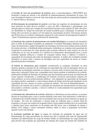 Manual de drenagem urbana de Porto Alegre
- 107 -
c) Escolha do risco da precipitação de projetos: para a macrodrenagem o DEP/PMPA tem
fornecido o tempo de retorno a ser utilizado no dimensionamento (usualmente 10 anos). No
caso de prejuízos maiores e riscos de vida, este tempo de retorno pode ser aumentado (Capítulo
4 – Item 4.3 Risco e Incerteza).
d) Determinação da precipitação de projeto: com base nos registros de precipitação da área
mais próxima da bacia deve-se escolher a curva de IDF e determinar a precipitação com
duração igual ou maior que o tempo de concentração da bacia (veja capítulo 5). Este valor deve
ser distribuído no tempo em intervalos de tempo escolhido para a simulação. O intervalo de
tempo deve ser menor ou igual a 1/5 do tempo de concentração da bacia. Para bacias maiores
que 25 km2 deve-se verificar o abatimento espacial do valor máximo de precipitação (Capítulo 5
– Item 5.3 Distribuição espacial e coeficiente de abatimento).
e) Simulação dos cenários de planejamento com modelo hidrológico: os cenários são simulados
para as redes de drenagem existentes ou projetadas. O modelo hidrológico utilizado deve ser
capaz de representar a região hidrográfica da simulação da forma mais realista possível dentro
do cenário previsto. A finalidade destas simulações é identificar se o sistema tem capacidade de
comportar os acréscimos de vazão gerados pela evolução urbana de cada cenário, no caso de
verificação; ou no caso de projeto, se o sistema foi corretamente dimensionado para a vazão
existente. Quando utiliza-se o cenário de ocupação urbana atual, o objetivo é verificar a
capacidade de escoamento das redes de drenagem existentes. A análise dos resultados permite
identificar os locais onde o sistema de drenagem não tem capacidade de escoar as vazões,
gerando portanto, inundações.
d) Seleção de alternativas para Controle: considerando as condições simuladas no item
anterior, quando a situação for de verificação da capacidade das rede de drenagem, devem ser
identificadas as limitações existentes no sistema e os locais onde ocorrem (caso não exista, esta
etapa não é realizada). Neste caso, o planejador deve buscar analisar as alternativas de controle,
priorizando medidas de detenção ou retenção, que não transfiram para jusante os acréscimos de
vazão máxima. Geralmente, a combinação de soluções envolvem reservatórios urbanos em
áreas públicas, ou áreas potencialmente públicas, com adaptação da capacidade de drenagem
em alguns trechos, mantendo a vazão máxima dentro de limites previstos pela legislação ou da
capacidade dos rios, arroios ou canais a jusante do sistema. No caso de dimensionamento, a
alternativa de controle deve prever a utilização de estruturas de amortecimento da cheia para
não ampliar a enchente a jusante, e deve-se verificar se a rede projetada tem capacidade para
escoar a atual vazão.
e) Simulação das alternativas de controle: definidas as alternativas na fase anterior, as mesmas
devem ser simuladas para o risco e cenário definido como meta. Nas simulações é verificado se
a alternativa de controle também evita as inundações das ruas para riscos menores ou iguais ao
de projeto. No caso de verificação, a mesma pode ser realizada para o cenário atual de
ocupação e/ou para um cenário de ocupação futura. Nesta análise também deve ser examinado
o impacto para riscos superiores ao de projeto (até 100 anos), com a finalidade de alertar a
Defesa Civil, tráfego e outros elementos urbanos, sobre os riscos à população envolvidos
quando ocorra esta situação.
f) Avaliação qualidade da água: as etapas da avaliação da qualidade da água são: (i)
determinação da carga proveniente do cloacal que não é coletada pela rede de esgotamento
sanitário; (ii) determinação da carga de resíduo sólido; (c) determinação da carga produzido
pelo pluvial; (iii) avaliação da capacidade de redução das cargas em função das medidas de
 