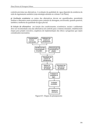 Plano Diretor de Drenagem Urbana
108
controle previstas nas alternativas. A avaliação da qualidade da água depende da existência da
rede de esgotamento sanitário (veja estratégia adotada no volume 1 do Plano).
g) Avaliação econômica: os custos das alternativas devem ser quantificados, permitindo
analisar a alternativa mais econômica para controle da drenagem, envolvendo, quando possível,
também a melhoria da qualidade da água pluvial.
h) Seleção da alternativa: em função dos condicionantes, econômicos, sociais e ambientais
deve ser recomendada uma das alternativas de controle para o sistema estudado, estabelecendo
etapas para projeto executivo, seqüência de implementação das obras e programas que sejam
considerados necessários.
Figura 8.3 - Etapas do planejamento
 