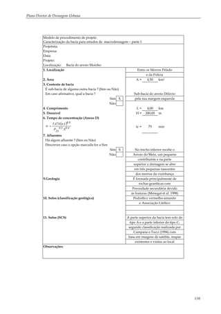 Plano Diretor de Drenagem Urbana
110
Modelo de procedimento de projeto
Caracterização da bacia para estudos de macrodrenagem – parte 1
Projetista:
Empresa:
Data:
Projeto:
Localização: Bacia do arroio Moinho
1. Localização Entre os Morros Pelado
e da Polícia
2. Área A = 4,50 km2
3. Contexto de bacia
É sub-bacia de alguma outra bacia ? (Sim ou Não)
Em caso afirmativo, qual a bacia ? Sub-bacia do arroio Dilúvio
Sim X pela sua margem esquerda
Não
4. Comprimento L = 4,00 km
5. Desnível H = 200,00 m
6. Tempo de concentração (Anexo D)
( )
4,05,0
24
8,0
S.P
L.n.474,5
tc = tc = 75 min
7. Afluentes
Há algum afluente ? (Sim ou Não)
Descrever caso a opção marcada for a Sim
Sim X No trecho inferior recebe o
Não Arroio do Meio, um pequeno
contribuinte e na parte
superior a drenagem se abre
em três pequenas nascentes
dos morros da vizinhança
9.Geologia É formada principalmente de
rochas graníticas com
Porosidade secundária devido
às fraturas (Menegat et al. 1998)
10. Solos (classificação geológica) Podzólico vermelho-amarelo
e Associação Litólico
11. Solos (SCS) A parte superior da bacia tem solo do
tipo A e a parte inferior do tipo C,
segundo classificação realizada por
Campana e Tucci (1994) com
base em imagens de satélite, mapas
existentes e visitas ao local
Observações:
 